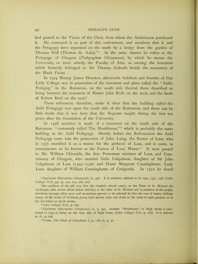 had passed to the Vicars of the Choir, from whom the Archdeacon purchased it. He conveyed it as part of this endowment, and mentions that it and the Petagogy were separated on the south by a hedge from the garden of Thomas Hall (Thomas de Aula).”1 In the same charter he refers to the Pedagogy of Glasgow (Pedagogium Glasguense), by which he means the University, or more strictly the Faculty of Arts, as owning the tenement which formerly belonged to Sir Thomas Arthurle beside the monastery of the Black Friars. In 1524 Maste/ James Houston, afterwards Subdean and founder of Our Lady College, was in possession of the tenement and place called the “ Aulde Pedagog ” in the Ratonraw, on the south side thereof, there described as being between the tenement of Master John Rede on the west, and the lands of Robert Reid on the east.2 These references, therefore, make it clear that the building called the Auld Pedagogy was upon the south side of the Rottenrow, and there can be little doubt that it was here that the Regents taught during the first ten years after the foundation of the University. In 1458 mention is made of a tenement on the south side of the Ratonraw, “commonly called The Monkhouse,”3 which is probably the same building as the Auld Pedagogy. Shortly before the Reformation the Auld Pedagogy came into the possession of John Laing, the Rector of Luss, who in 1556 mortified it as a manse for the prebend of Luss, and it came, in consequence, to be known as the Parson of Luss’ Manse.4 It next passed to Mr. William Chirnside, the first Protestant minister of Luss, and Com- missary of Glasgow, who married Gelis Colquhoun, daughter of Sir John Colquhoun of Luss (1493-1536) and Dame Margaret Cunninghame, Lady Luss, daughter of William Cunninghame of Craigends. In 1572 he feued 1 Registrwn Episcopatus Glasguensis, ii., 437. It is similarly referred to in 1509, 1537, 1548 (Liber Collegii N.D., pp. 37, 100, 113, 208, 210). The condition of the gift was, that the chaplain should yearly, on the Feast of St. Michael the Archangel, after divine offices before mid-day, at the Altar of St. Michael and in presence of the people, distribute amongst thirty poor and necessitous persons to be selected by him, the sum of twenty shillings money of the realm of Scotland, giving each person meat and drink to the value of eight pennies, or in his discretion so much money. 2 Liber Collegii N.D., p. 260. 3 Legist rutn Episcopatus Glasguensis, ii., p. 393. Another “Monkhouse” in High Street is men- tioned in 1454 as being on the west side of High Street (Liber Collegii N.D., p. 176). It is referred to 73., p. 208. 4 Fraser, The Chiefs of Colquhoun, i., p. 1:8; ii., p. 51.