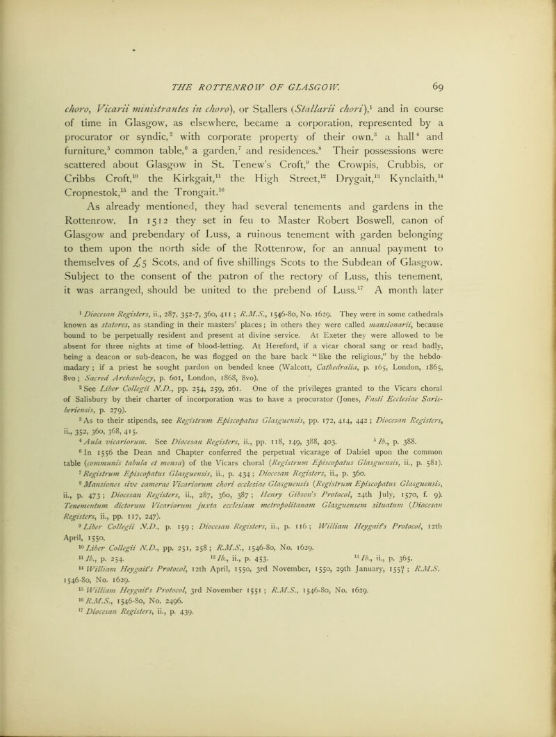 choro, Vicarii ministrantes in chord), or Stallers (Stallarii chord)} and in course of time in Glasgow, as elsewhere, became a corporation, represented by a procurator or syndic,2 with corporate property of their own,3 a hall4 and furniture,5 common table,6 a garden,7 and residences.8 Their possessions were scattered about Glasgow in St. Tenew’s Croft,9 the Crowpis, Crubbis, or Cribbs Croft,10 the Kirkgait,11 the High Street,12 Drygait,13 Kynclaith,14 Cropnestok,15 and the Trongait.16 As already mentioned, they had several tenements and gardens in the Rottenrow. In 1512 they set in feu to Master Robert Boswell, canon of Glasgow and prebendary of Luss, a ruinous tenement with garden belonging to them upon the north side of the Rottenrow, for an annual payment to themselves of ^5 Scots, and of five shillings Scots to the Subdean of Glasgow. Subject to the consent of the patron of the rectory of Luss, this tenement, it was arranged, should be united to the prebend of Luss.17 A month later 1 Diocesan Registers, ii., 287, 352-7, 360, 411 ; R.M.S., 1546-80, No. 1629. They were in some cathedrals known as statores, as standing in their masters’ places; in others they were called inansionarii, because bound to be perpetually resident and present at divine service. At Exeter they were allowed to be absent for three nights at time of blood-letting. At Hereford, if a vicar choral sang or read badly, being a deacon or sub-deacon, he was flogged on the bare back “ like the religious,” by the hebdo- madary ; if a priest he sought pardon on bended knee (Walcott, Cathedralia, p. 165, London, 1865, 8vo; Sacred Archaeology, p. 601, London, 1868, 8vo). 2 See Liber Collegii N.D., pp. 254, 259, 261. One of the privileges granted to the Vicars choral of Salisbury by their charter of incorporation was to have a procurator (Jones, Fasti Ecclesiae Saris- beriensis, p. 279). 3 As to their stipends, see Registrant Episcopatus Glasguensis, pp. 172,414, 442; Diocesan Registers, ii., 352, 360, 368, 415. * Aula vicariorum. See Diocesan Registers, ii., pp. 118, 149, 388, 403. 5 lb., p. 388. °In 1556 the Dean and Chapter conferred the perpetual vicarage of Dalziel upon the common table (communis tabula et mensa) of the Vicars choral (Registrant Episcopatus Glasguensis, ii., p. 581). 7 Registrum Episcopatus Glasguensis, ii., p. 434; Diocesan Registers, ii., p. 360. 8 Maitsiones sive camerae Vicariorum chori ecclesiae Glasguensis (Registrum Episcopatus Glasguensis, ii., p. 473; Diocesan Registers, ii., 287, 360, 387; Henry Gibson’s Protocol, 24th July, 1570, f. 9). Tenementum dictorum Vicariorum juxta ecclesiam metropolitanam Glasguensem situatum (Diocesan Registers, ii., pp. 117, 247). 9 Liber Collegii IV.D., p. 159; Diocesan Registers, ii., p. 116; William Heygaifs Protocol, 12th April, 1550. 10Liber Collegii N.D., pp. 251, 258; R.M.S., 1546-80, No. 1629. 11 lb., p. 254. 12 lb., ii., p. 453- 13 A6., >L P- SG- 14 William Hey gait's Protocol, 12 th April, 1550, 3rd November, 1550, 29th January, 155^ ; R.M.S. 1546-80, No. 1629. 13 William Heygaifs Protocol, 3rd November 1551 ; R.M.S., 1546-80, No. 1629. 16 R.M.S., 1546-80, No. 2496. 17 Diocesan Registers, ii., p. 439.