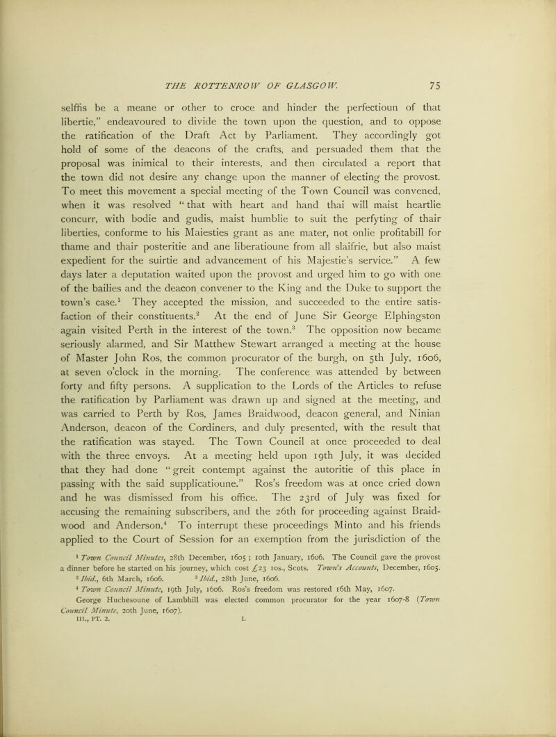 selffis be a meane or other to croce and hinder the perfectioun of that libertie,” endeavoured to divide the town upon the question, and to oppose the ratification of the Draft Act by Parliament. They accordingly got hold of some of the deacons of the crafts, and persuaded them that the proposal was inimical to their interests, and then circulated a report that the town did not desire any change upon the manner of electing the provost. To meet this movement a special meeting of the Town Council was convened, when it was resolved “ that with heart and hand thai will maist heartlie concurr, with bodie and gudis, maist humblie to suit the perfyting of thair liberties, conforme to his Maiesties grant as ane mater, not onlie profitabill for thame and thair posteritie and ane liberatioune from all slaifrie, but also maist expedient for the suirtie and advancement of his Majesties service.” A few days later a deputation waited upon the provost and urged him to go with one of the bailies and the deacon convener to the King and the Duke to support the town’s case.1 They accepted the mission, and succeeded to the entire satis- faction of their constituents.2 At the end of June Sir George Elphingston again visited Perth in the interest of the town.3 The opposition now became seriously alarmed, and Sir Matthew Stewart arranged a meeting at the house of Master John Ros, the common procurator of the burgh, on 5th July, 1606, at seven o’clock in the morning. The conference was attended by between forty and fifty persons. A supplication to the Lords of the Articles to refuse the ratification by Parliament was drawn up and signed at the meeting, and was carried to Perth by Ros, James Braidwood, deacon general, and Ninian Anderson, deacon of the Cordiners, and duly presented, with the result that the ratification was stayed. The Town Council at once proceeded to deal with the three envoys. At a meeting held upon 19th July, it was decided that they had done “ greit contempt against the autoritie of this place in passing with the said supplicatioune.” Ros’s freedom was at once cried down and he was dismissed from his office. The 23rd of July was fixed for accusing the remaining subscribers, and the 26th for proceeding against Braid- wood and Anderson.4 To interrupt these proceedings Minto and his friends applied to the Court of Session for an exemption from the jurisdiction of the 1 Town Council Minutes, 28th December, 1605 ; 10th January, 1606. The Council gave the provost a dinner before he started on his journey, which cost .£23 10s., Scots. Town's Accounts, December, 1605. 2 Ibid., 6th March, 1606. 3 Ibid., 28th June, 1606. 4 Town jCouncil Minute, 19th July, 1606. Ros’s freedom was restored 16th May, 1607. George Huchesoune of Lambhill was elected common procurator for the year 1607-8 (Town Council Minute, 20th June, 1607). in., PT. 2. L