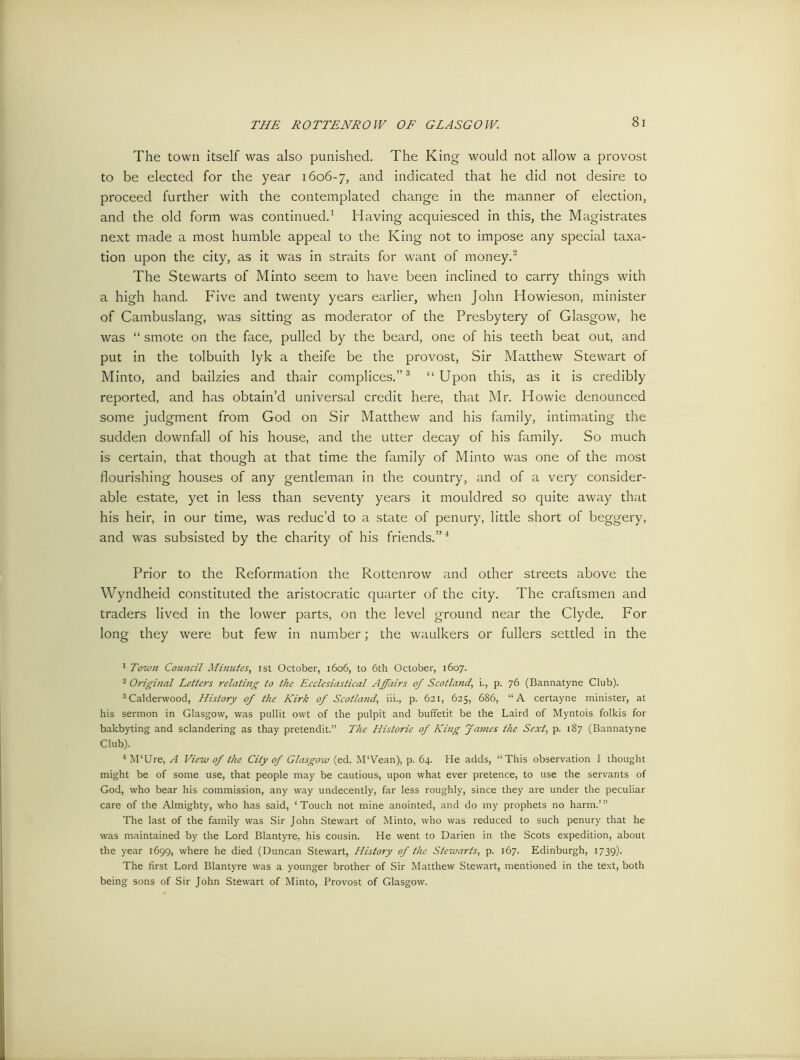The town itself was also punished. The King would not allow a provost to be elected for the year 1606-7, and indicated that he did not desire to proceed further with the contemplated change in the manner of election, and the old form was continued.1 Having acquiesced in this, the Magistrates next made a most humble appeal to the King not to impose any special taxa- tion upon the city, as it was in straits for want of money.'2 The Stewarts of Minto seem to have been inclined to carry things with a high hand. Five and twenty years earlier, when John Howieson, minister of Cambuslang, was sitting as moderator of the Presbytery of Glasgow, he was “ smote on the face, pulled by the beard, one of his teeth beat out, and put in the tolbuith lyk a theife be the provost, Sir Matthew Stewart of Minto, and bailzies and thair complices.”3 “Upon this, as it is credibly reported, and has obtain’d universal credit here, that Mr. Howie denounced some judgment from God on Sir Matthew and his family, intimating the sudden downfall of his house, and the utter decay of his family. So much is certain, that though at that time the family of Minto was one of the most flourishing houses of any gentleman in the country, and of a very consider- able estate, yet in less than seventy years it mouldred so quite away that his heir, in our time, was reduc’d to a state of penury, little short of beggery, and was subsisted by the charity of his friends.”4 Prior to the Reformation the Rottenrow and other streets above the Wyndheid constituted the aristocratic quarter of the city. The craftsmen and traders lived in the lower parts, on the level ground near the Clyde. For long they were but few in number; the waulkers or fullers settled in the 1 Town Council Minutes, ist October, 1606, to 6th October, 1607. 2 Original Letters relating to the Ecclesiastical Affairs of Scotland, i., p. 76 (Bannatyne Club). 3Calderwood, History of the Kirk of Scotland, iii., p. 621, 625, 686, “A certayne minister, at his sermon in Glasgow, was pullit owt of the pulpit and buffetit be the Laird of Myntois folkis for bakbyting and sclandering as thay pretendit.” The Historie of King James the Sext, p. 187 (Bannatyne Club). 4M‘Ure, A View of the City of Glasgow (ed. M‘Vean), p. 64. He adds, “This observation I thought might be of some use, that people may be cautious, upon what ever pretence, to use the servants of God, who bear his commission, any way undecently, far less roughly, since they are under the peculiar care of the Almighty, who has said, ‘Touch not mine anointed, and do my prophets no harm.’” The last of the family was Sir John Stewart of Minto, who was reduced to such penury that he was maintained by the Lord Blantyre, his cousin. He went to Darien in the Scots expedition, about the year 1699, where he died (Duncan Stewart, History of the Stewarts, p. 167. Edinburgh, 1739). The first Lord Blantyre was a younger brother of Sir Matthew Stewart, mentioned in the text, both being sons of Sir John Stewart of Minto, Provost of Glasgow.