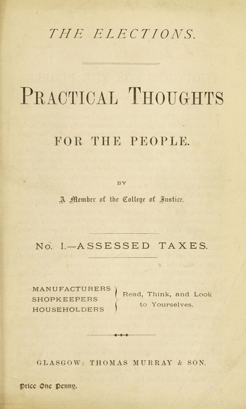 THE ELECTIONS. Practical FOR THE Thoughts PEOPLE. BY Jt JEember of the College of Justice, No. I.—ASSESSED TAXES. MANUFACTURERS) f Read, Think, and Look SHOPKEEPERS I to Yourselves. HOUSEHOLDERS ) GLASGOW: THOMAS MURRAY k SON. price One jpenng*