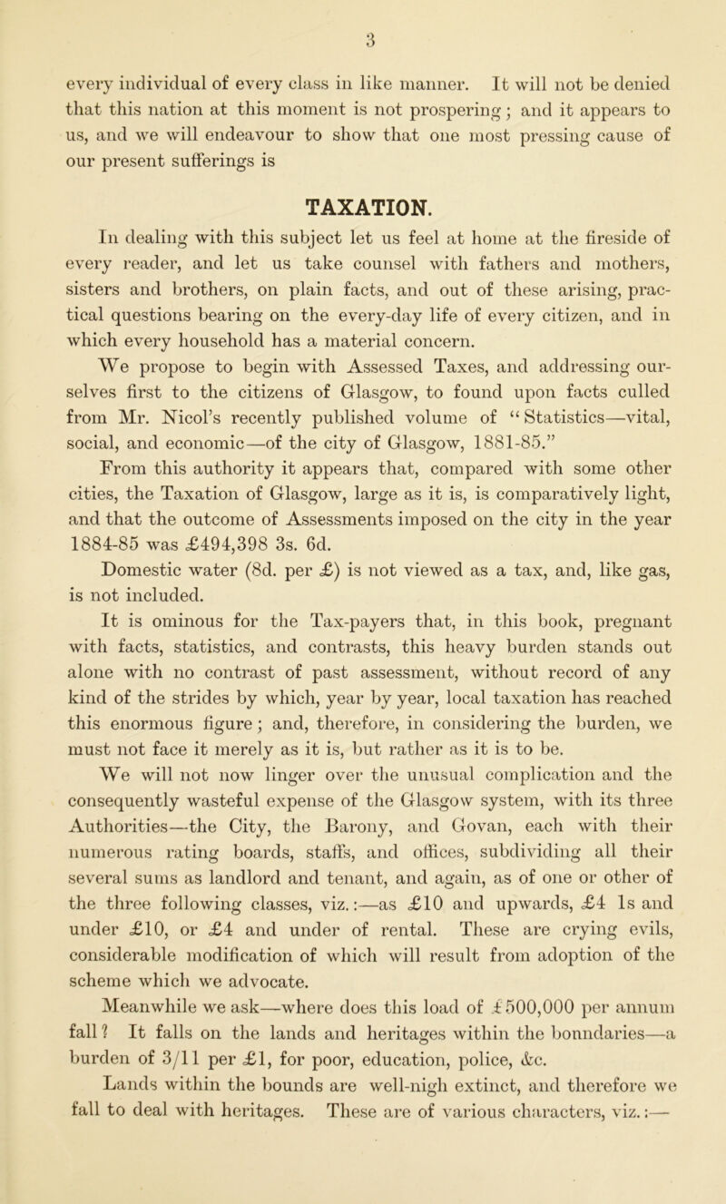 every individual of every class in like manner. It will not be denied that this nation at this moment is not prospering; and it appears to us, and we will endeavour to show that one most pressing cause of our present sufferings is TAXATION. In dealing with this subject let us feel at home at the fireside of every reader, and let us take counsel with fathers and mothers, sisters and brothers, on plain facts, and out of these arising, prac- tical questions bearing on the every-day life of every citizen, and in which every household has a material concern. We propose to begin with Assessed Taxes, and addressing our- selves first to the citizens of Glasgow, to found upon facts culled from Mr. Nicol’s recently published volume of “ Statistics—vital, social, and economic—of the city of Glasgow, 1881-85.” From this authority it appears that, compared with some other cities, the Taxation of Glasgow, large as it is, is comparatively light, and that the outcome of Assessments imposed on the city in the year 1884-85 was <£494,398 3s. 6d. Domestic water (8d. per £) is not viewed as a tax, and, like gas, is not included. It is ominous for the Tax-payers that, in this book, pregnant with facts, statistics, and contrasts, this heavy burden stands out alone with no contrast of past assessment, without record of any kind of the strides by which, year by year, local taxation has reached this enormous figure; and, therefore, in considering the burden, we must not face it merely as it is, but rather as it is to be. We will not now linger over the unusual complication and the consequently wasteful expense of the Glasgow system, with its three Authorities—the City, the Barony, and Go van, each with their numerous rating boards, staffs, and offices, subdividing all their several sums as landlord and tenant, and again, as of one or other of the three following classes, viz.:—as £10 and upwards, £4 Is and under £10, or £4 and under of rental. These are crying evils, considerable modification of which will result from adoption of the scheme which we advocate. Meanwhile we ask—where does this load of 4500,000 per annum fall ? It falls on the lands and heritages within the boundaries—a burden of 3/11 per £1, for poor, education, police, &c. Lands within the bounds are well-nigh extinct, and therefore we fall to deal with heritages. These are of various characters, viz.:—