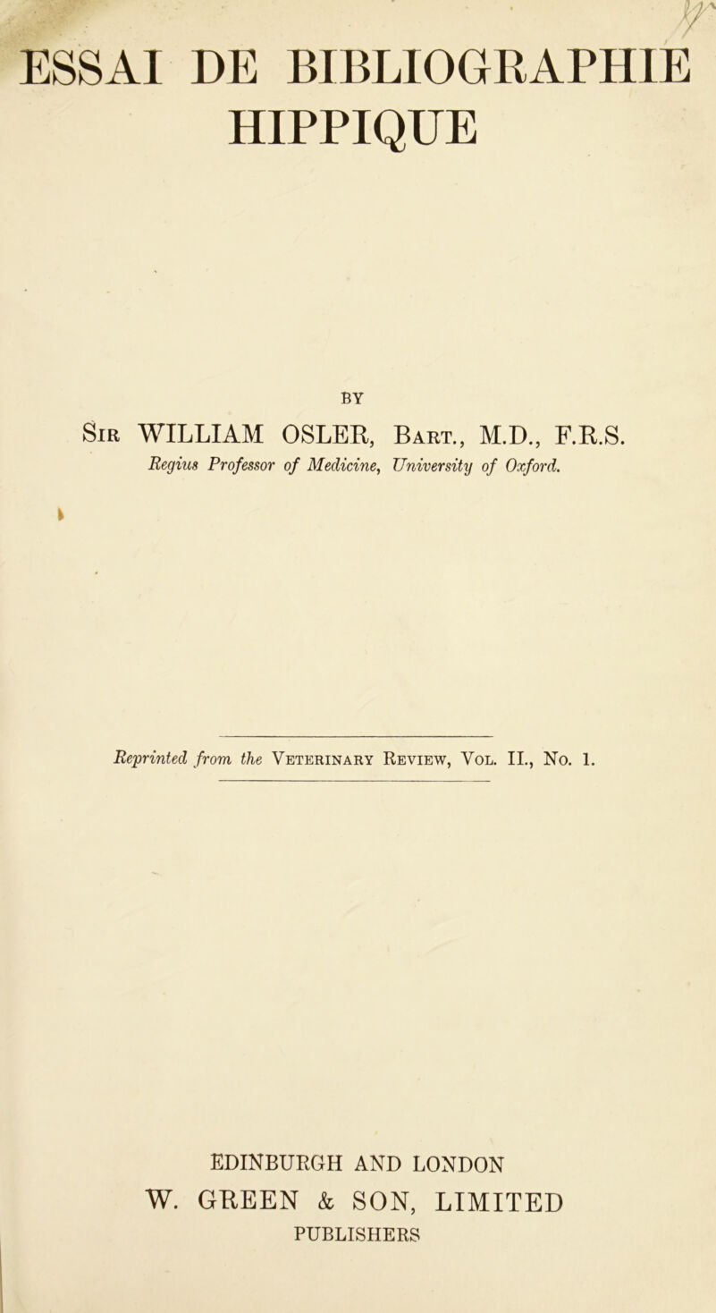 ESSAI DE BIBLIOGRAPHIE HIPPIQUE BY Sir WILLIAM OSLER, Bart., M.D., F.R.S. Regius Prof essor of Medicine, University of Oxford. \ Reprinted from the Veterinary Review, Vol. IL, No. 1. EDINBURGH AND LONDON W. GREEN & SON, LIMITED PUBLISHERS