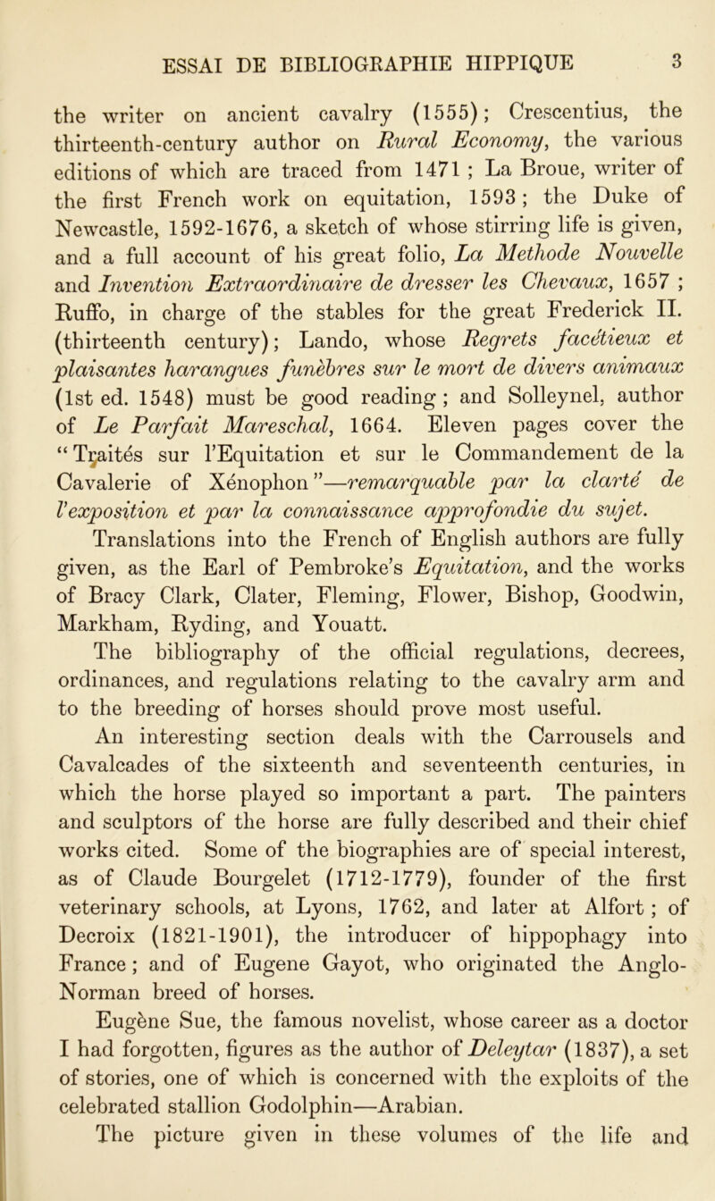 the writer on ancient cavalry (1555); Crescentius, the thirteenth-century author on Rural Economy, the various éditions of which are traced from 1471 ; La Broue, writer of the first French work on équitation, 1593; the Duke of Newcastle, 1592-1676, a sketch of whose stirring life is given, and a full account of his great folio, La Méthode Nouvelle and Invention Extraordinaire de dresser les Chevaux, 1657 ; Ruffo, in charge of the stables for the great Frederick IL (thirteenth century) ; Lando, whose Regrets facétieux et plaisantes harangues funèbres sur le mort de divers animaux (lst ed. 1548) must be good reading ; and Solleynel, author of Le Parfait Mareschal, 1664. Eleven pages cover the “ Tçaités sur l’Equitation et sur le Commandement de la Cavalerie of Xénophon ”—remarquable par la clarté de Vexposition et par la connaissance approfondie du sujet. Translations into the French of English authors are fully given, as the Earl of Pembroke’s Equitation, and the works of Bracy Clark, Clater, Fleming, Flower, Bishop, Goodwin, Markham, Byding, and Youatt. The bibliography of the official régulations, decrees, ordinances, and régulations relating to the cavalry arm and to the breeding of horses should prove most useful. An interesting section deals with the Carrousels and Cavalcades of the sixteenth and seventeenth centuries, in which the horse played so important a part. The painters and sculptors of the horse are fully described and their chief works cited. Some of the biographies are of spécial interest, as of Claude Bourgelet (1712-1779), founder of the first veterinary schools, at Lyons, 1762, and later at Alfort ; of Decroix (1821-1901), the introducer of hippophagy into France ; and of Eugene Gayot, who originated the Anglo- Norman breed of horses. Eugène Sue, the famous novelist, whose career as a doctor I had forgotten, figures as the author of Deleytar (1837), a set of stories, one of which is concerned with the exploits of the celebrated stallion Godolphin—Arabian. The picture given in these volumes of the life and