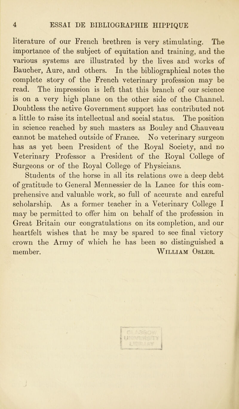 literature of our Frencli brethren is very stimulating. The importance of the subject of équitation and training, and the various Systems are illustrated by the lives and works of Baucher, Aure, and others. In the bibliographical notes the complété story of the French veterinary profession may be read. The impression is left that this brandi of our science is on a very high plane on the other side of the Channel. Doubtless the active Government support has contributed not a little to raise its intellectual and social status. The position in science reached by sucli masters as Bouley and Chauveau cannot be matched outside of France. No veterinary surgeon has as yet been President of the Royal Society, and no Veterinary Professor a President of the Royal College of Surgeons or of the Royal College of Physicians. Students of the horse in ail its relations owe a deep debt of gratitude to General Mennessier de la Lance for this com- préhensive and valuable work, so full of accurate and careful scholarship. As a former teacher in a Veterinary College I may be permitted to offer him on behalf of the profession in Great Britain our congratulations on its completion, and our heartfelt wishes that he may be spared to see final victory crown the Army of which he has been so distinguished a member. William Osler.