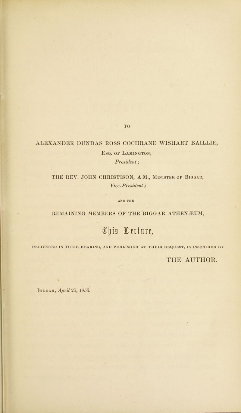 TO ALEXANDER DUNDAS ROSS COCHRANE WISHART BAILLIE, Esq. of Lamington, President; THE REV. JOHN CHRISTISON, A.M., Minister of Biguar, Vice- President; AND THE REMAINING MEMBERS OF THE BIGGAR ATHENAEUM, ■(Ellis Eii'titn, DELIVERED IN T11E1R HEARING, AND PUBLISHED AT THEIR REQUEST, IS INSCRIBED BY THE AUTHOR. \ Biggar, April 2o, 185G.