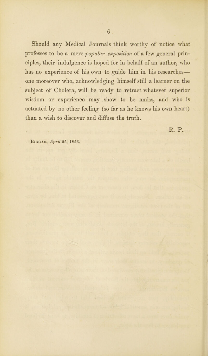 Should any Medical Journals think worthy of notice what professes to be a mere popular exposition of a few general prin- ciples, their indulgence is hoped for in behalf of an author, who has no experience of his own to guide him in his researches— one moreover who, acknowledging himself still a learner on the subject of Cholera, will be ready to retract whatever superior wisdom or experience may show to be amiss, and who is actuated by no other feeling (so far as he knows his own heart) than a wish to discover and diffuse the truth. K. P. Biggar, April 25, 1856. \