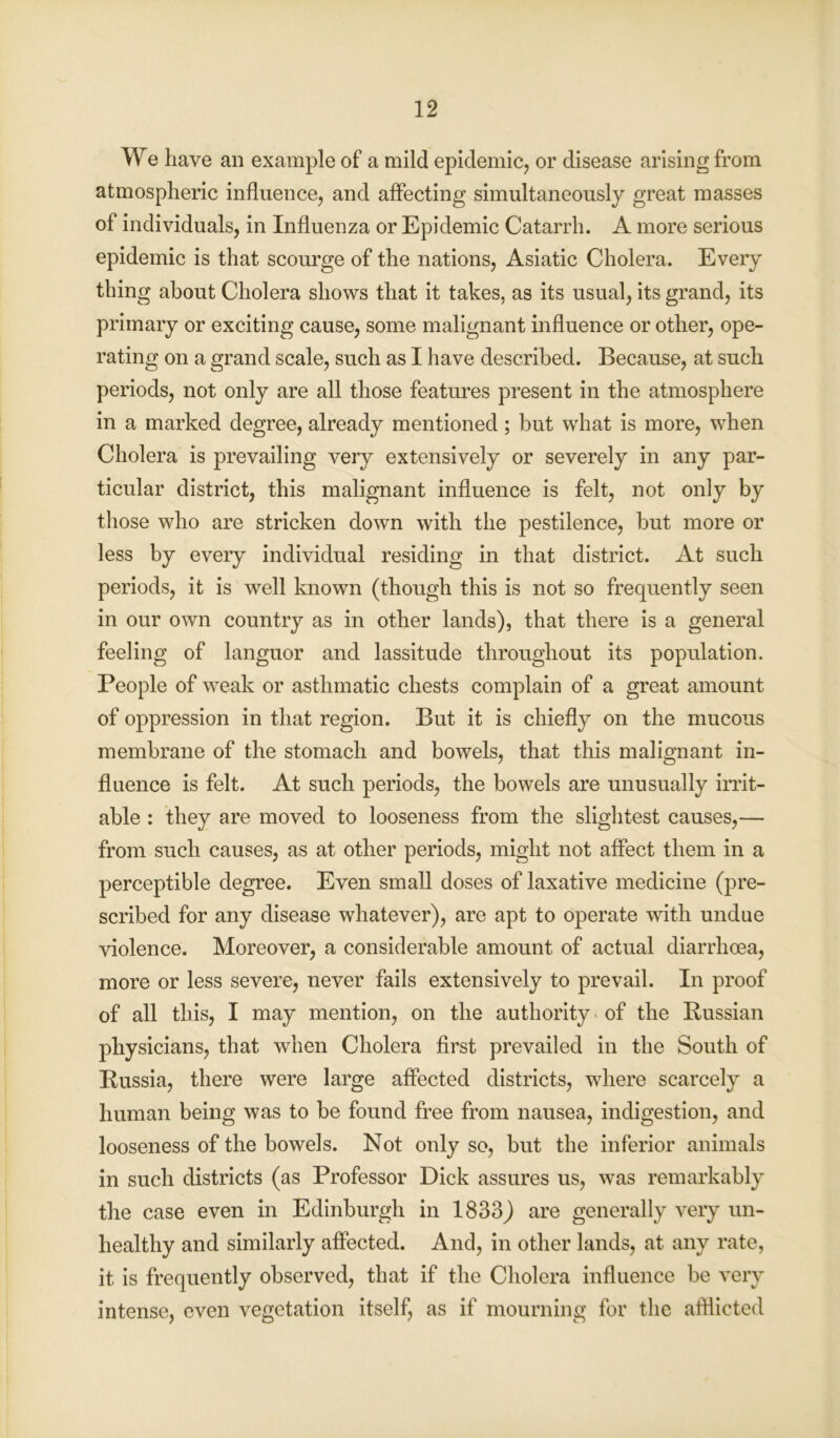 We have an example of a mild epidemic, or disease arising from atmospheric influence, and affecting simultaneously great masses of individuals, in Influenza or Epidemic Catarrh. A more serious epidemic is that scourge of the nations, Asiatic Cholera. Every thing about Cholera shows that it takes, as its usual, its grand, its primary or exciting cause, some malignant influence or other, ope- rating on a grand scale, such as I have described. Because, at such periods, not only are all those features present in the atmosphere in a marked degree, already mentioned; but what is more, when Cholera is prevailing very extensively or severely in any par- ticular district, this malignant influence is felt, not only by those who are stricken down with the pestilence, but more or less by every individual residing in that district. At such periods, it is well known (though this is not so frequently seen in our own country as in other lands), that there is a general feeling of languor and lassitude throughout its population. People of weak or asthmatic chests complain of a great amount of oppression in that region. But it is chiefly on the mucous membrane of the stomach and bowels, that this malignant in- fluence is felt. At such periods, the bowels are unusually irrit- able : they are moved to looseness from the slightest causes,— from such causes, as at other periods, might not affect them in a perceptible degree. Even small doses of laxative medicine (pre- scribed for any disease whatever), are apt to operate with undue violence. Moreover, a considerable amount of actual diarrhoea, more or less severe, never fails extensively to prevail. In proof of all this, I may mention, on the authority of the Bussian physicians, that when Cholera first prevailed in the South of Russia, there were large affected districts, where scarcely a human being was to be found free from nausea, indigestion, and looseness of the bowels. Not only so, but the inferior animals in such districts (as Professor Dick assures us, was remarkably the case even in Edinburgh in 1833) are generally very un- healthy and similarly affected. And, in other lands, at any rate, it is frequently observed, that if the Cholera influence be very intense, even vegetation itself, as if mourning for the afflicted