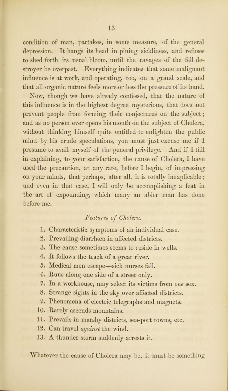 condition of man, partakes, in some measure, of the general depression. It hangs its head in pining sickliness, and refuses to shed forth its usual bloom, until the ravages of the fell de- stroyer be overpast. Everything indicates that some malignant influence is at work, and operating, too, on a grand scale, and that all organic nature feels more or less the pressure of its hand. Now, though we have already confessed, that the nature of this influence is in the highest degree mysterious, that does not prevent people from forming their conjectures on the subject; and as no person ever opens his mouth on the subject of Cholera, without thinking himself quite entitled to enlighten the public mind by his crude speculations, you must just excuse me if I presume to avail myself of the general privilege. And if I fail in explaining, to your satisfaction, the cause of Cholera, I have used the precaution, at any rate, before I begin, of impressing on your minds, that perhaps, after all, it is totally inexplicable ; and even in that case, I will only be accomplishing a feat in the art of expounding, which many an abler man has done before me. Features of Cholera. 1. Characteristic symptoms of an individual case. 2. Prevailing diarrhoea in affected districts. 3. The cause sometimes seems to reside in wells. 4. It follows the track of a great river. 5. Medical men escape—sick nurses fall. 6. Buns along one side of a street only. 7. In a workhouse, may select its victims from one sex. 8. Strange sights in the sky over affected districts. 9. Phenomena of electric telegraphs and magnets. 10. Barely ascends mountains. 11. Prevails in marshy districts, sea-port towns, etc. 12. Can travel against the wind. 13. A thunder storm suddenly arrests it. Whatever the cause of Cholera may be, it must be something