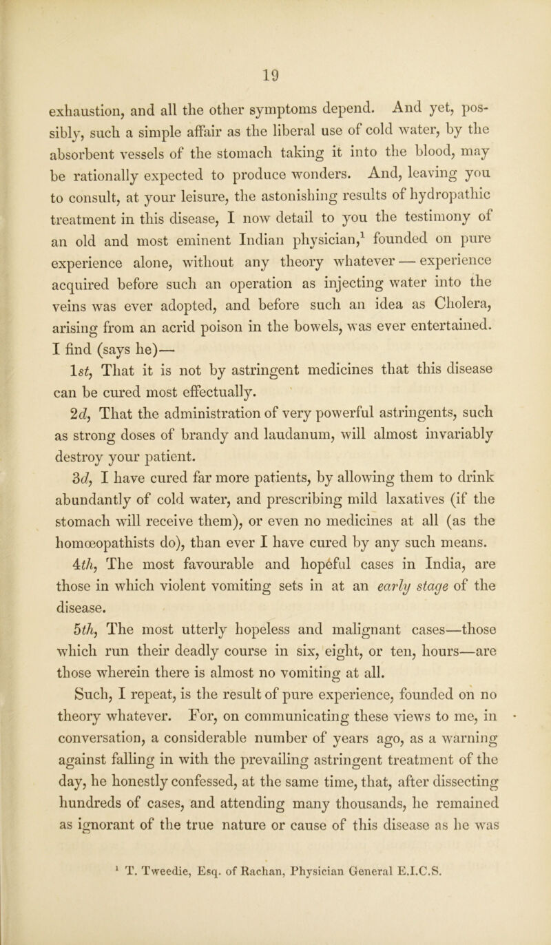 exhaustion, and all the other symptoms depend. And yet, pos- sibly, such a simple affair as the liberal use of cold water, by the absorbent vessels of the stomach taking it into the blood, may be rationally expected to produce wonders. And, leaving you to consult, at your leisure, the astonishing results of hydropathic treatment in this disease, I now detail to you the testimony of an old and most eminent Indian physician,1 founded on pure experience alone, without any theory whatever — experience acquired before such an operation as injecting water into the veins was ever adopted, and before such an idea as Cholera, arising from an acrid poison in the bowels, was ever entertained. I find (says he)— 1 st, That it is not by astringent medicines that this disease can be cured most effectually. 2d, That the administration of very powerful astringents, such as strong doses of brandy and laudanum, will almost invariably destroy your patient. 3d, I have cured far more patients, by allowing them to drink abundantly of cold water, and prescribing mild laxatives (if the stomach will receive them), or even no medicines at all (as the homoeopathists do), than ever I have cured by any such means. 4tli, The most favourable and hopeful cases in India, are those in which violent vomiting sets in at an early stage of the disease. 5th, The most utterly hopeless and malignant cases—-those which run their deadly course in six, eight, or ten, hours—are those wherein there is almost no vomiting at all. Such, I repeat, is the result of pure experience, founded on no theory whatever. For, on communicating these views to me, in conversation, a considerable number of years ago, as a warning against falling in with the prevailing astringent treatment of the day, he honestly confessed, at the same time, that, after dissecting hundreds of cases, and attending many thousands, he remained as ignorant of the true nature or cause of this disease as he was 1 T. Tvveedie, Esq. of Rachan, Physician General E.I.C.S.