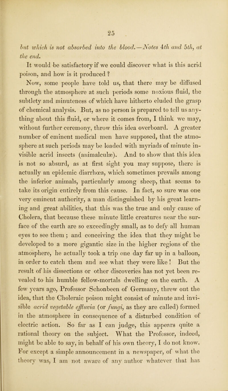 but which is not absorbed into the blood.—Notes ith and 5th, at the end. It would be satisfactory if we could discover wliat is this acrid poison, and how is it produced ? Now, some people have told us, that there may be diffused through the atmosphere at such periods some noxious fluid, the subtlety and minuteness of which have hitherto eluded the grasp of chemical analysis. But, as no person is prepared to tell us any- thing about this fluid, or where it comes from, I think we may, without further ceremony, throw this idea overboard. A greater number of eminent medical men have supposed, that the atmo- sphere at such periods may be loaded with myriads of minute in- visible acrid insects (animalculae). And to show that this idea is not so absurd, as at first sight you may suppose, there is actually an epidemic diarrhoea, which sometimes prevails among the inferior animals, particularly among sheep, that seems to take its origin entirely from this cause. In fact, so sure was one very eminent authority, a man distinguished by his great learn- ing and great abilities, that this was the true and only cause of Cholera, that because these minute little creatures near the sur- face of the earth are so exceedingly small, as to defy all human eyes to see them ; and conceiving the idea that they might be developed to a more gigantic size in the higher regions of the atmosphere, he actually took a trip one day far up in a balloon, in order to catch them and see what they were like ! But the result of his dissections or other discoveries has not yet been re- vealed to his humble fellow-mortals dwelling on the earth. A few years ago, Professor Schonbeen of Germany, threw out the idea, that the Choleraic poison might consist of minute and invi- sible acrid vegetable effluvia (or fungi, as they are called) formed in the atmosphere in consequence of a disturbed condition of electric action. So far as I can judge, this appears quite a rational theory on the subject. What the Professor, indeed, might be able to say, in behalf of his own theory, I do not know. For except a simple announcement in a newspaper, of what the theory was, I am not aware of any author whatever that has