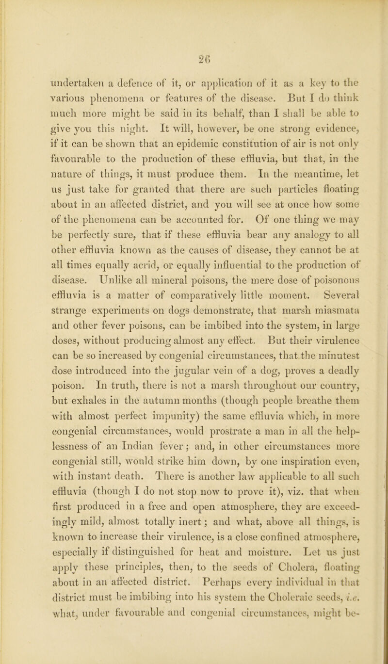 undertaken a defence of it, or application of it as a key to the various phenomena or features of the disease. But I do think much more might be said in its behalf, than I shall be able to give you this night. It will, however, be one strong evidence, if it can be shown that an epidemic constitution of air is not only favourable to the production of these effluvia, but that, in the nature of things, it must produce them. In the meantime, let us just take for granted that there are such particles floating about in an affected district, and you will see at once how some of the phenomena can be accounted for. Of one thing wTe may be perfectly sure, that if these effluvia bear any analogy to all other effluvia known as the causes of disease, they cannot be at all times equally acrid, or equally influential to the production of disease. Unlike all mineral poisons, the mere dose of poisonous effluvia is a matter of comparatively little moment. Several strange experiments on dogs demonstrate, that marsh miasmata and other fever poisons, can be imbibed into the system, in large doses, without producing almost any effect. But their virulence can be so increased by congenial circumstances, that the minutest dose introduced into the jugular vein of a dog, proves a deadly poison. In truth, there is not a marsh throughout our country, but exhales in the autumn months (though people breathe them with almost perfect impunity) the same effluvia which, in more congenial circumstances, would prostrate a man in all the help- lessness of an Indian fever; and, in other circumstances more congenial still, would strike him down, by one inspiration even, with instant death. There is another law applicable to all such effluvia (though I do not stop now to prove it), viz. that when first produced in a free and open atmosphere, they are exceed- ingly mild, almost totally inert; and what, above all things, is known to increase their virulence, is a close confined atmosphere, especially if distinguished for heat and moisture. Let us just apply these principles, then, to the seeds of Cholera, floating about in an affected district. Perhaps every individual in that district must be imbibing into his system the Choleraic seeds, i.e. what, under favourable and congenial circumstances, might be-