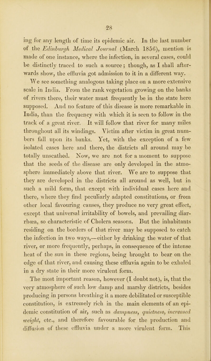 ing for any length of time its epidemic air. In the last number of the Edinburgh Medical Journal (March 1850), mention is made of one instance, where the infection, in several cases, could be distinctly traced to such a source; though, as I shall after- wards show, the effluvia got admission to it in a different way. We see something analogous taking place on a more extensive scale in India. From the rank vegetation growing on the banks of rivers there, their water must frequently be in the state here supposed. And no feature of this disease is more remarkable in India, than the frequency with which it is seen to follow in the track of a great river. It will follow that river for many miles throughout all its windings. Victim after victim in great num- bers fall upon its banks. Yet, with the exception of a few isolated cases here and there, the districts all around may be totally unscathed. Now, we are not for a moment to suppose that the seeds of the disease are only developed in the atmo- sphere immediately above that river. We are to suppose that they are developed in the districts all around as well, but in such a mild form, that except with individual cases here and there, where they find peculiarly adapted constitutions, or from other local favouring causes, they produce no very great effect, except that universal irritability of bowels, and prevailing diar- rhoea, so characteristic of Cholera seasons. But the inhabitants residing on the borders of that river may be supposed to catch the infection in two ways,—either by drinking the water of that river, or more frequently, perhaps, in consequence of the intense heat of the sun in these regions, being brought to bear on the edge of that river, and causing these effluvia again to be exhaled in a dry state in their more virulent form. The most important reason, however (I doubt not), is, that the very atmosphere of such low damp and marshy districts, besides producing in persons breathing it a more debilitated or susceptible constitution, is extremely rich in the main elements of an epi- demic constitution of air, such as dampness, quietness, increased weight, etc., and therefore favourable for the production and diffusion of these effluvia under a more virulent form. This