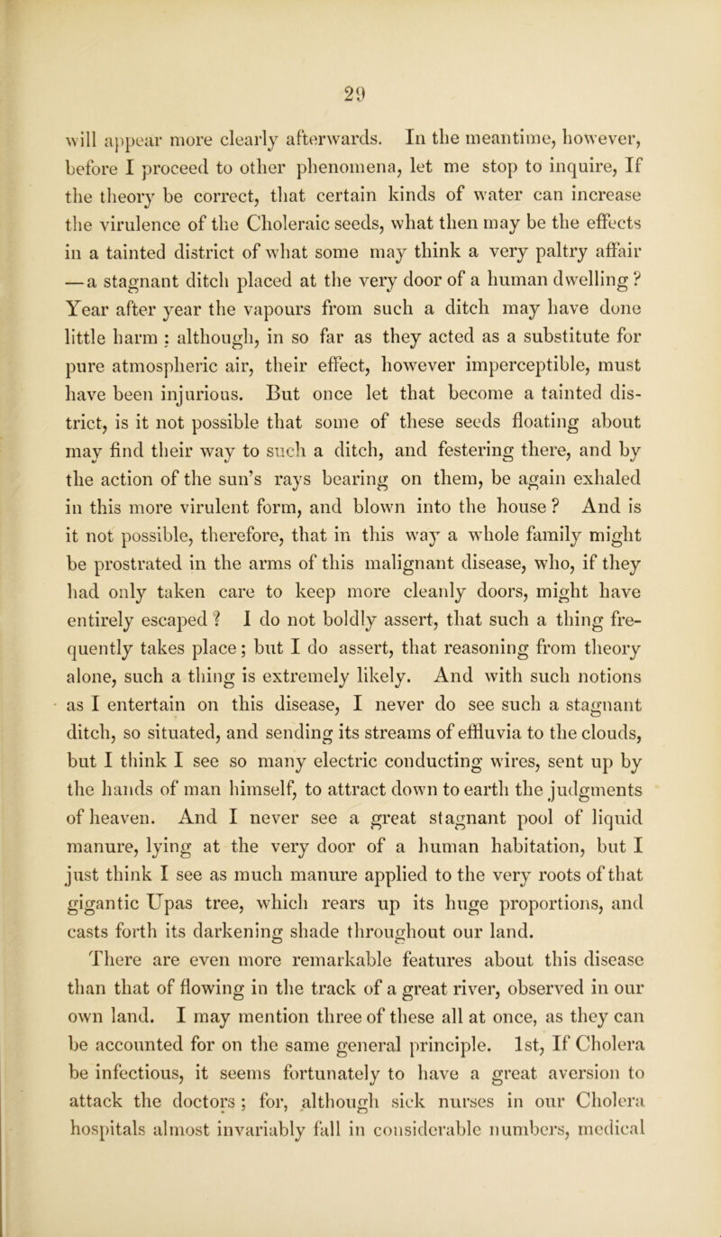 will appear more clearly afterwards. In the meantime, however, before I proceed to other phenomena, let me stop to inquire, If the theory be correct, that certain kinds of water can increase the virulence of the Choleraic seeds, what then may be the effects in a tainted district of what some may think a very paltry affair — a stagnant ditch placed at the very door of a human dwelling ? Year after year the vapours from such a ditch may have done little harm : although, in so far as they acted as a substitute for pure atmospheric air, their effect, however imperceptible, must have been injurious. But once let that become a tainted dis- trict, is it not possible that some of these seeds floating about may find their way to such a ditch, and festering there, and by the action of the sun’s rays bearing on them, be again exhaled in this more virulent form, and blown into the house ? And is it not possible, therefore, that in this way a whole family might be prostrated in the arms of this malignant disease, who, if they had only taken care to keep more cleanly doors, might have entirely escaped ? I do not boldly assert, that such a thing fre- quently takes place; but I do assert, that reasoning from theory alone, such a thing is extremely likely. And with such notions as I entertain on this disease, I never do see such a stagnant ditch, so situated, and sending its streams of effluvia to the clouds, but I think I see so many electric conducting wires, sent up by the hands of man himself, to attract down to earth the judgments of heaven. And I never see a great stagnant pool of liquid manure, lying at the very door of a human habitation, but I just think I see as much manure applied to the very roots of that gigantic Upas tree, which rears up its huge proportions, and casts forth its darkening shade throughout our land. There are even more remarkable features about this disease than that of flowing in the track of a great river, observed in our own land. I may mention three of these all at once, as they can be accounted for on the same general principle. 1st, If Cholera be infectious, it seems fortunately to have a great aversion to attack the doctors ; for, although sick nurses in our Cholera hospitals almost invariably fall in considerable numbers, medical