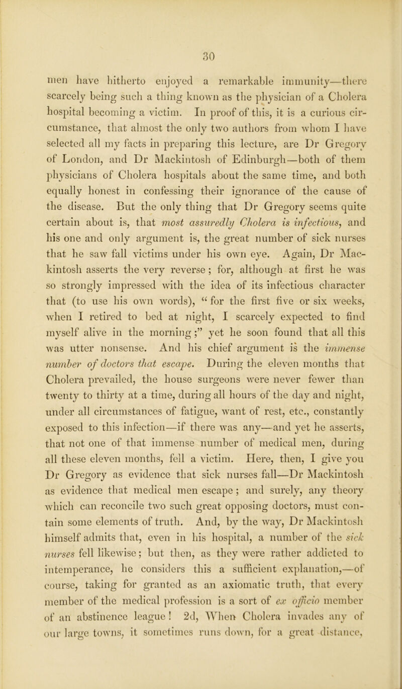 men have hitherto enjoyed a remarkable immunity—there scarcely being such a thing known as the physician of a Cholera hospital becoming a victim. In proof of this, it is a curious cir- cumstance, that almost the only two authors from whom I have selected all my facts in preparing this lecture, are Dr Gregory of London, and Dr Mackintosh of Edinburgh—both of them physicians of Cholera hospitals about the same time, and both equally honest in confessing their ignorance of the cause of the disease. But the only thing that Dr Gregory seems quite certain about is, that most assuredly Cholera is infectious, and his one and only argument is, the great number of sick nurses that he saw fall victims under his own eye. Again, Dr Mac- kintosh asserts the very reverse; for, although at first he was so strongly impressed with the idea of its infectious character that (to use his own words), u for the first five or six weeks, when I retired to bed at night, I scarcely expected to find myself alive in the morningyet he soon found that all this was utter nonsense. And his chief argument is the immense number of doctors that escape. During the eleven months that Cholera prevailed, the house surgeons were never fewer than twenty to thirty at a time, during all hours of the day and night, under all circumstances of fatigue, want of rest, etc., constantly exposed to this infection—if there was any—and yet he asserts, that not one of that immense number of medical men, during all these eleven months, fell a victim. Here, then, I give you Dr Gregory as evidence that sick nurses fall—Dr Mackintosh as evidence that medical men escape; and surely, any theory which can reconcile two such great opposing doctors, must con- tain some elements of truth. And, by the way, Dr Mackintosh himself admits that, even in his hospital, a number of the sick nurses fell likewise; but then, as they were rather addicted to intemperance, he considers this a sufficient explanation,—of course, taking for granted as an axiomatic truth, that every member of the medical profession is a sort of ex officio member of an abstinence league ! 2d, When Cholera invades any of our large towns, it sometimes runs down, for a great distance,