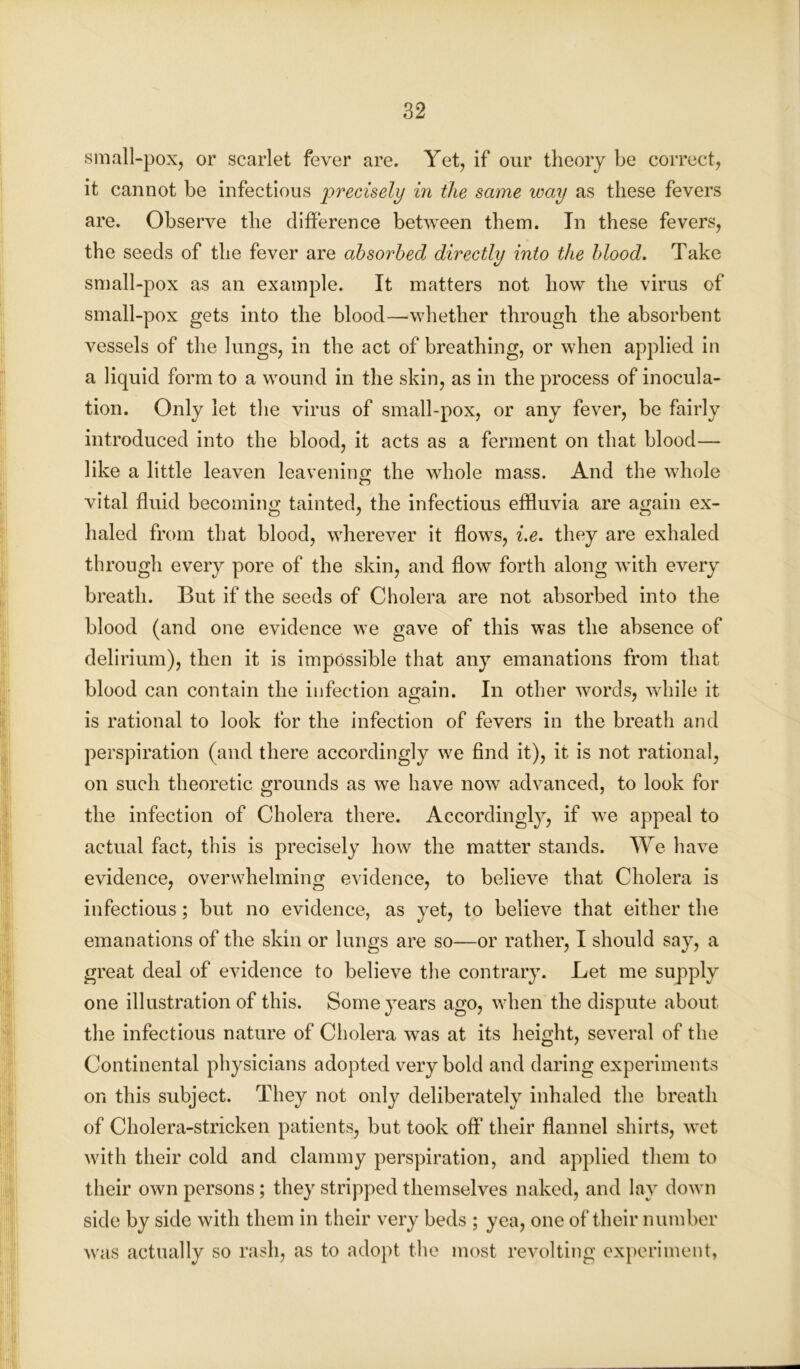 small-pox, or scarlet fever are. Yet, if our theory be correct, it cannot be infectious precisely in the same way as these fevers are. Observe the difference between them. In these fevers, the seeds of the fever are absorbed directly into the blood. Take small-pox as an example. It matters not how the virus of small-pox gets into the blood—whether through the absorbent vessels of the lungs, in the act of breathing, or when applied in a liquid form to a wound in the skin, as in the process of inocula- tion. Only let the virus of small-pox, or any fever, be fairly introduced into the blood, it acts as a ferment on that blood— like a little leaven leavening the whole mass. And the whole vital fluid becoming tainted, the infectious effluvia are again ex- haled from that blood, wherever it flows, i.e. they are exhaled through every pore of the skin, and flow forth along with every breath. But if the seeds of Cholera are not absorbed into the blood (and one evidence we gave of this was the absence of delirium), then it is impossible that any emanations from that blood can contain the infection again. In other words, while it is rational to look for the infection of fevers in the breath and perspiration (and there accordingly we find it), it is not rational, on such theoretic grounds as we have now advanced, to look for the infection of Cholera there. Accordingly, if we appeal to actual fact, this is precisely how the matter stands. We have evidence, overwhelming evidence, to believe that Cholera is infectious; but no evidence, as yet, to believe that either the emanations of the skin or lungs are so—or rather, I should say, a great deal of evidence to believe the contrary. Let me supply one illustration of this. Some years ago, when the dispute about the infectious nature of Cholera was at its height, several of the Continental physicians adopted very bold and daring experiments on this subject. They not only deliberately inhaled the breath of Cholera-stricken patients, but took off their flannel shirts, wet with their cold and clammy perspiration, and applied them to their own persons; they stripped themselves naked, and lay down side by side with them in their very beds ; yea, one of their number was actually so rash, as to adopt the most revolting experiment,