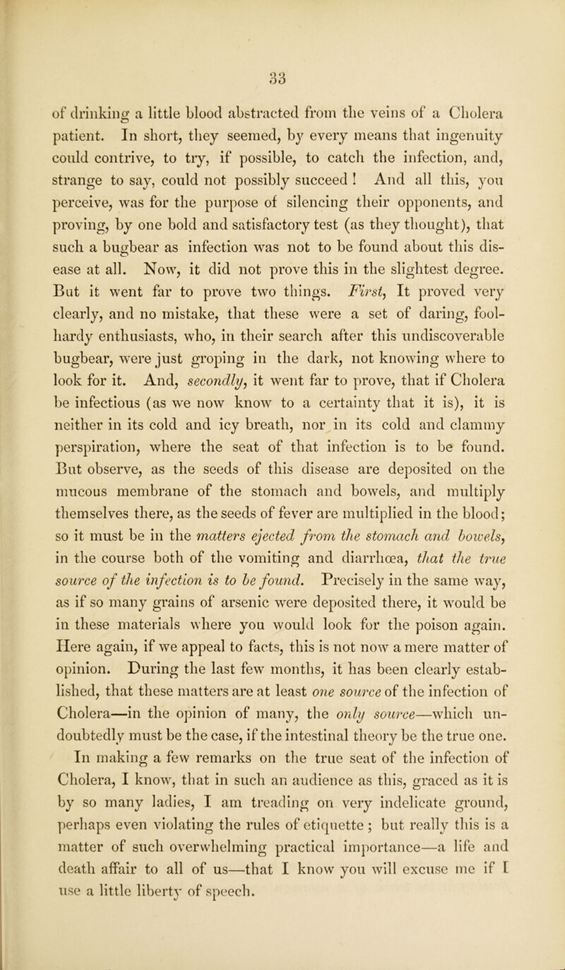 of drinking a little blood abstracted from the veins of a Cholera patient. In short, they seemed, by every means that ingenuity could contrive, to try, if possible, to catch the infection, and, strange to say, could not possibly succeed ! And all this, you perceive, was for the purpose of silencing their opponents, and proving, by one bold and satisfactory test (as they thought), that such a bugbear as infection was not to be found about this dis- ease at all. Now, it did not prove this in the slightest degree. Bat it went far to prove two things. First, It proved very clearly, and no mistake, that these were a set of daring, fool- hardy enthusiasts, who, in their search after this undiscoverable bugbear, were just groping in the dark, not knowing where to look for it. And, secondly, it went far to prove, that if Cholera be infectious (as we now know to a certainty that it is), it is neither in its cold and icy breath, nor in its cold and clammy perspiration, where the seat of that infection is to be found. But observe, as the seeds of this disease are deposited on the mucous membrane of the stomach and bowels, and multiply themselves there, as the seeds of fever are multiplied in the blood; so it must be in the matters ejected from the stomach and bowels, in the course both of the vomiting and diarrhoea, that the true source of the infection is to be found. Precisely in the same way, as if so many grains of arsenic were deposited there, it would be in these materials where you would look for the poison again. Here again, if we appeal to facts, this is not now a mere matter of opinion. During the last few months, it has been clearly estab- lished, that these matters are at least one source of the infection of Cholera—in the opinion of many, the only source—which un- doubtedly must be the case, if the intestinal theory be the true one. In making a few remarks on the true seat of the infection of Cholera, I know, that in such an audience as this, graced as it is by so many ladies, I am treading on very indelicate ground, perhaps even violating the rules of etiquette; but really this is a matter of such overwhelming practical importance—a life and death affair to all of us—that I know you will excuse me if l use a little liberty of speech.