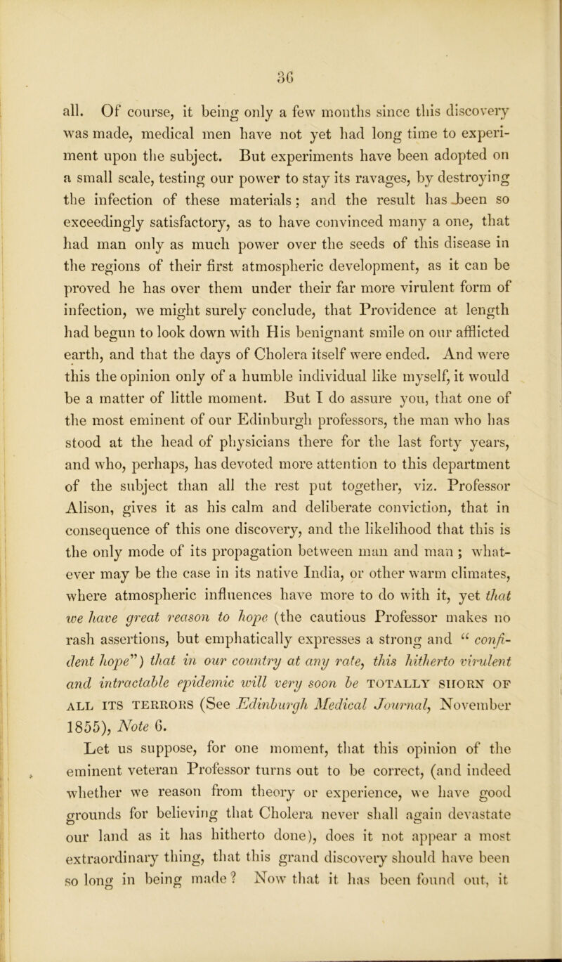 9 C Ol) all. Of course, it being only a few months since this discovery was made, medical men have not yet had long time to experi- ment upon the subject. But experiments have been adopted on a small scale, testing our power to stay its ravages, by destroying the infection of these materials; and the result has Jbeen so exceedingly satisfactory, as to have convinced many a one, that had man only as much power over the seeds of this disease in the regions of their first atmospheric development, as it can he proved he has over them under their far more virulent form of infection, we might surely conclude, that Providence at length had begun to look down with His benignant smile on our afflicted earth, and that the days of Cholera itself were ended. And were this the opinion only of a humble individual like myself, it would be a matter of little moment. But I do assure you, that one of the most eminent of our Edinburgh professors, the man who has stood at the head of physicians there for the last forty years, and who, perhaps, has devoted more attention to this department of the subject than all the rest put together, viz. Professor Alison, gives it as his calm and deliberate conviction, that in consequence of this one discovery, and the likelihood that this is the only mode of its propagation between man and man ; what- ever may be the case in its native India, or other warm climates, where atmospheric influences have more to do with it, yet that we have great reason to hope (the cautious Professor makes no rash assertions, but emphatically expresses a strong and u confi- dent hope”) that in our country at any rate, this hitherto virulent and intractable epidemic will very soon be totally shorn of all ITS TERRORS (See .Edinburgh Medical Journal, November 1855), Note 6. Let us suppose, for one moment, that this opinion of the eminent veteran Professor turns out to be correct, (and indeed whether we reason from theory or experience, we have good grounds for believing that Cholera never shall again devastate our land as it has hitherto done), does it not appear a most extraordinary thing, that this grand discovery should have been so long in being made ? Now that it has been found out, it i