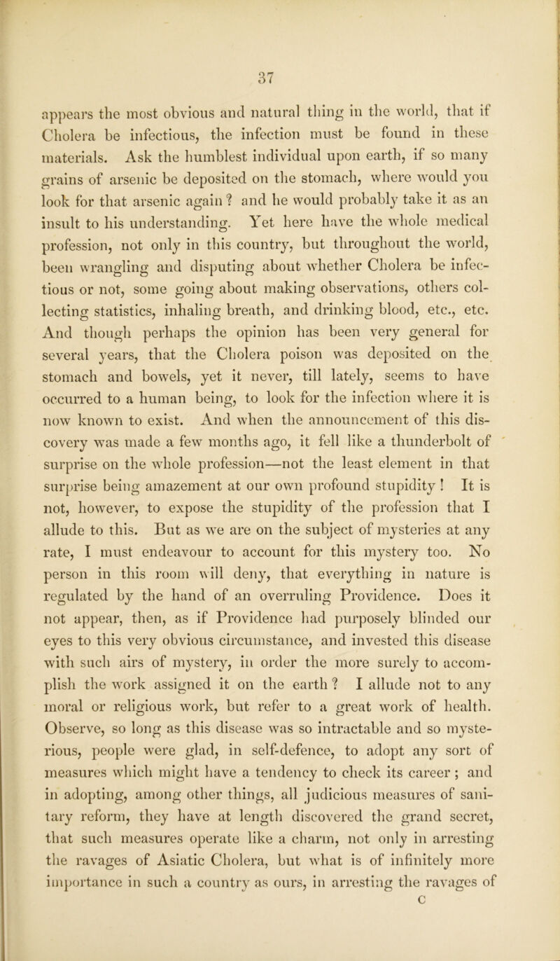 appears the most obvious and natural thing in the world, that if Cholera be infectious, the infection must be found in these materials. Ask the humblest individual upon earth, if so many grains of arsenic be deposited on the stomach, where would you look for that arsenic again ? and he would probably take it as an insult to his understanding. Yet here have the whole medical profession, not only in this country, but throughout the world, been wrangling and disputing about whether Cholera be infec- tious or not, some going about making observations, others col- lecting statistics, inhaling breath, and drinking blood, etc., etc. And though perhaps the opinion has been very general for several years, that the Cholera poison was deposited on the stomach and bowels, yet it never, till lately, seems to have occurred to a human being, to look for the infection where it is now known to exist. And when the announcement of this dis- covery was made a few months ago, it fell like a thunderbolt of surprise on the whole profession—not the least element in that surprise being amazement at our own profound stupidity ! It is not, however, to expose the stupidity of the profession that I allude to this. But as we are on the subject of mysteries at any rate, I must endeavour to account for this mystery too. No person in this room will deny, that everything in nature is regulated by the hand of an overruling Providence. Does it not appear, then, as if Providence had purposely blinded our eyes to this very obvious circumstance, and invested this disease with such airs of mystery, in order the more surely to accom- plish the work assigned it on the earth ? I allude not to any moral or religious work, but refer to a great work of health. Observe, so long as this disease was so intractable and so myste- rious, people were glad, in self-defence, to adopt any sort of measures which might have a tendency to check its career ; and in adopting, among other things, all judicious measures of sani- tary reform, they have at length discovered the grand secret, that such measures operate like a charm, not only in arresting the ravages of Asiatic Cholera, but what is of infinitely more importance in such a country as ours, in arresting the ravages of c
