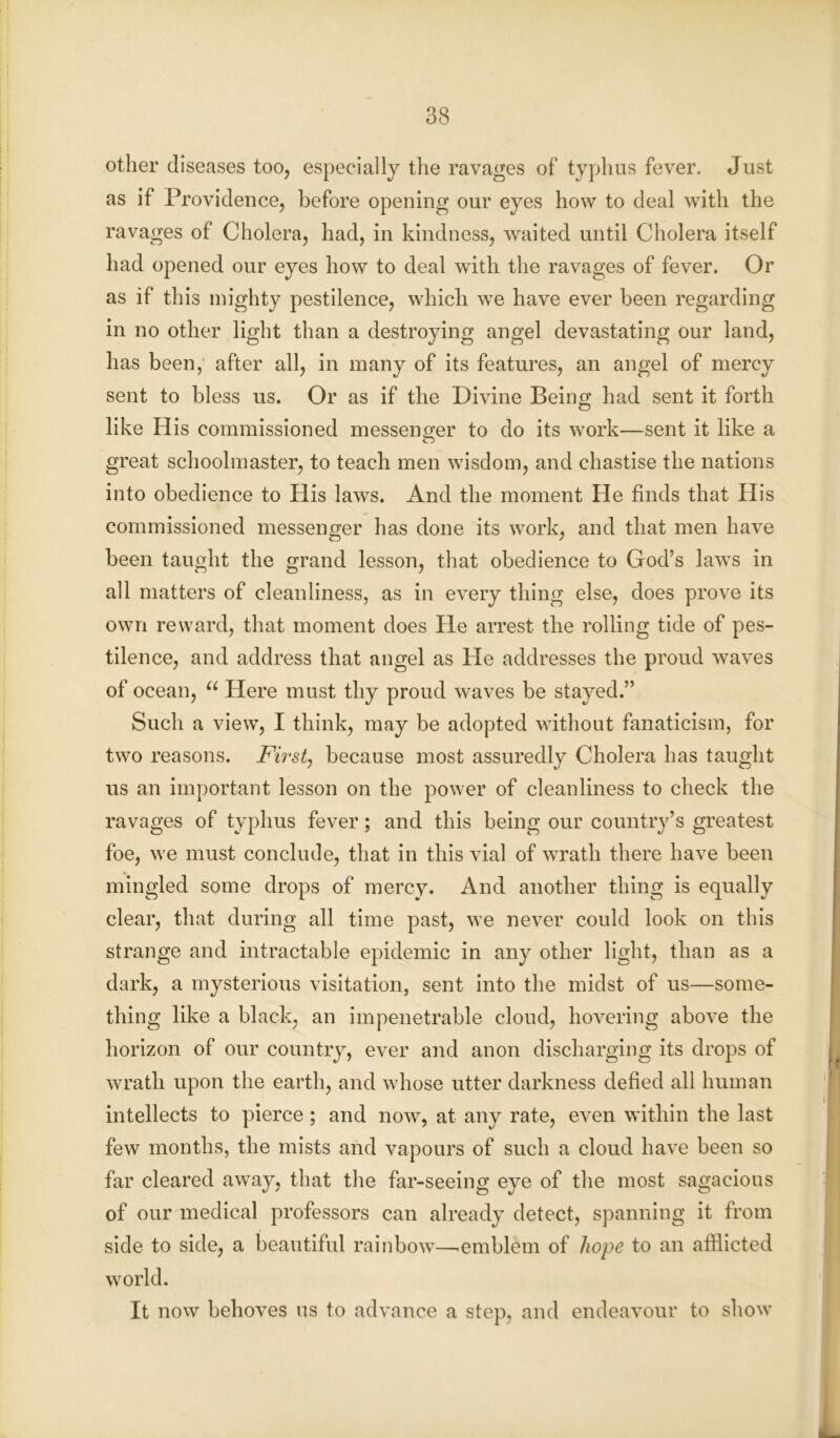 other diseases too, especially the ravages of typhus fever. Just as if Providence, before opening our eyes how to deal with the ravages of Cholera, had, in kindness, waited until Cholera itself had opened our eyes how to deal with the ravages of fever. Or as if this mighty pestilence, which we have ever been regarding in no other light than a destroying angel devastating our land, has been, after all, in many of its features, an angel of mercy sent to bless us. Or as if the Divine Being had sent it forth like His commissioned messenger to do its work—sent it like a great schoolmaster, to teach men wisdom, and chastise the nations into obedience to His laws. And the moment He finds that His commissioned messenger has done its work, and that men have been taught the grand lesson, that obedience to God’s laws in all matters of cleanliness, as in every thing else, does prove its own reward, that moment does He arrest the rolling tide of pes- tilence, and address that angel as He addresses the proud waves of ocean, u Here must thy proud waves be stayed.” Such a view, I think, may be adopted without fanaticism, for two reasons. First, because most assuredly Cholera has taught us an important lesson on the power of cleanliness to check the ravages of typhus fever; and this being our country’s greatest foe, we must conclude, that in this vial of wrath there have been mingled some drops of mercy. And another thing is equally clear, that during all time past, we never could look on this strange and intractable epidemic in any other light, than as a dark, a mysterious visitation, sent into the midst of us—some- thing like a black, an impenetrable cloud, hovering above the horizon of our country, ever and anon discharging its drops of wrath upon the earth, and whose utter darkness defied all human intellects to pierce; and now, at any rate, even within the last few months, the mists and vapours of such a cloud have been so far cleared away, that the far-seeing eye of the most sagacious of our medical professors can already detect, spanning it from side to side, a beautiful rainbow—'emblem of hope to an afflicted world. It now behoves us to advance a step, and endeavour to show