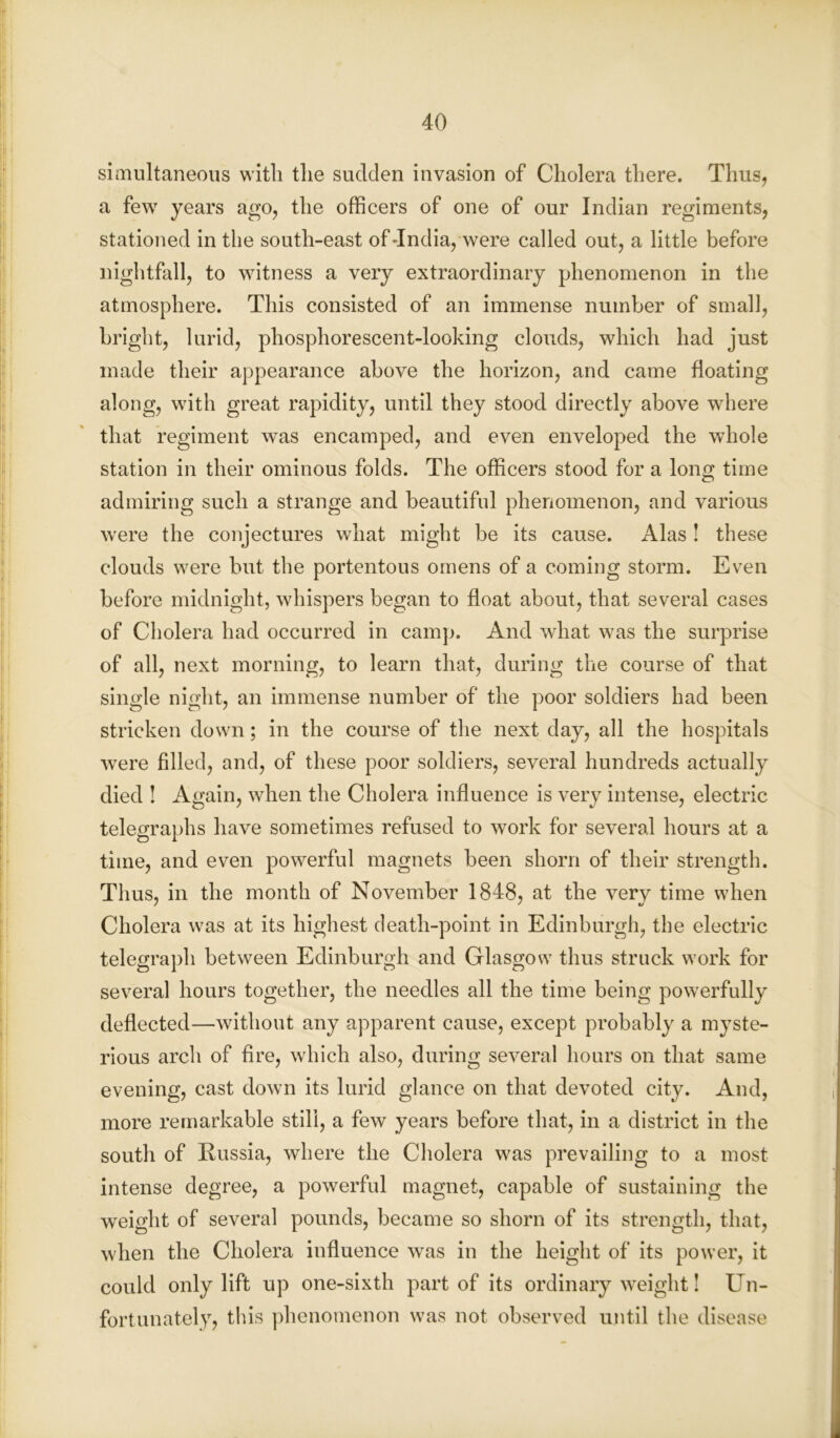 simultaneous with tlie sudden invasion of Cholera there. Thus, a few years ago, the officers of one of our Indian regiments, stationed in the south-east of-India, were called out, a little before nightfall, to witness a very extraordinary phenomenon in the atmosphere. This consisted of an immense number of small, bright, lurid, phosphorescent-looking clouds, which had just made their appearance above the horizon, and came floating along, with great rapidity, until they stood directly above where that regiment was encamped, and even enveloped the whole station in their ominous folds. The officers stood for a long time admiring such a strange and beautiful phenomenon, and various were the conjectures what might be its cause. Alas ! these clouds were but the portentous omens of a coming storm. Even before midnight, whispers began to float about, that several cases of Cholera had occurred in camp. And what was the surprise of all, next morning, to learn that, during the course of that single night, an immense number of the poor soldiers had been stricken down; in the course of the next day, all the hospitals were filled, and, of these poor soldiers, several hundreds actually died ! Again, when the Cholera influence is very intense, electric telegraphs have sometimes refused to work for several hours at a time, and even powerful magnets been shorn of their strength. Thus, in the month of November 1848, at the very time when Cholera was at its highest death-point in Edinburgh, the electric telegraph between Edinburgh and Glasgow thus struck work for several hours together, the needles all the time being powerfully deflected—without any apparent cause, except probably a myste- rious arch of fire, which also, during several hours on that same evening, cast down its lurid glance on that devoted city. And, more remarkable still, a few years before that, in a district in the south of Russia, where the Cholera was prevailing to a most intense degree, a powerful magnet, capable of sustaining the weight of several pounds, became so shorn of its strength, that, when the Cholera influence was in the height of its power, it could only lift up one-sixth part of its ordinary weight! Un- fortunately, this phenomenon was not observed until the disease