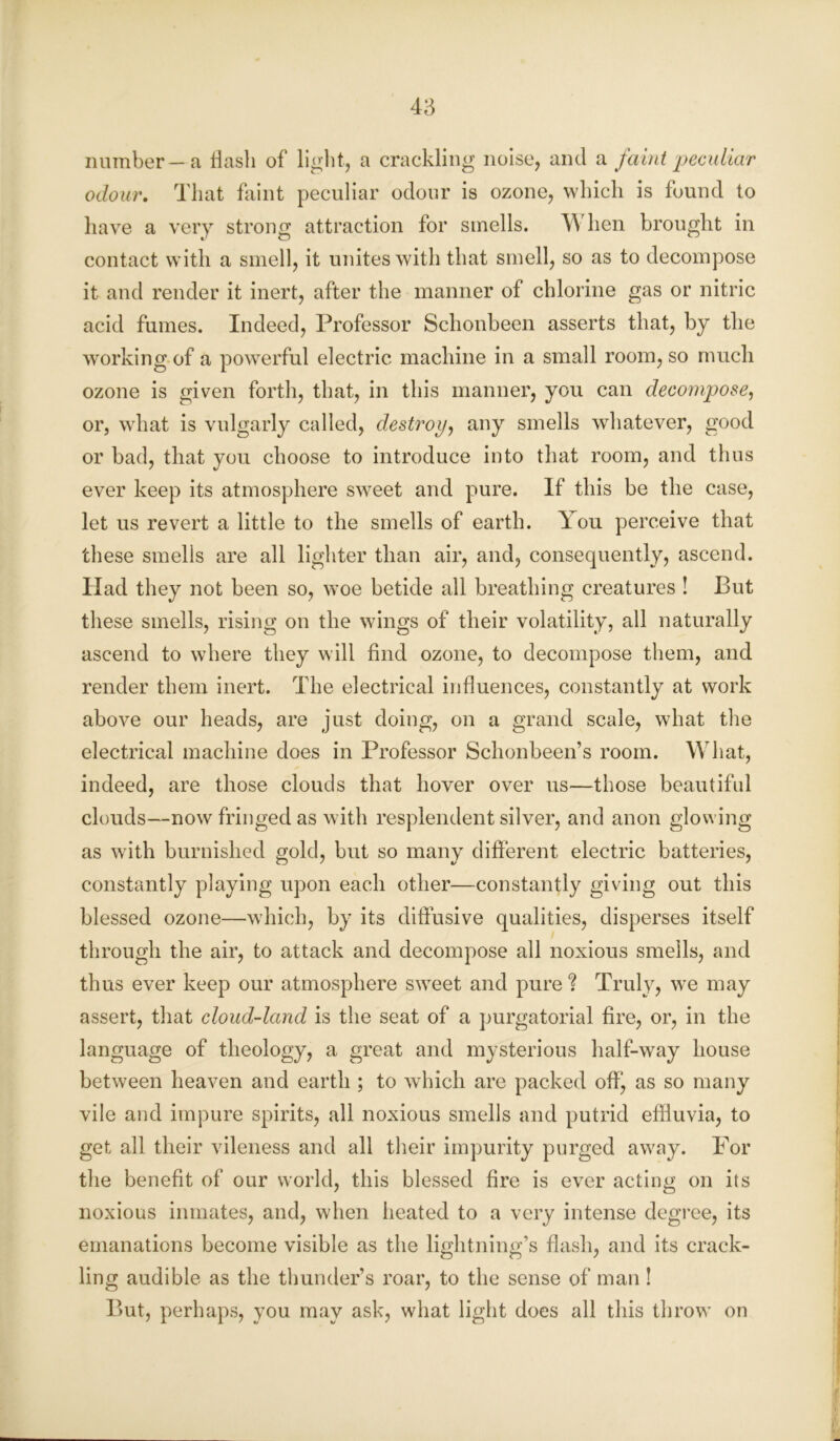 number —a flash of light, a crackling noise, and a faint peculiar odour. That faint peculiar odour is ozone, which is found to have a very strong attraction for smells. When brought in contact with a smell, it unites with that smell, so as to decompose it and render it inert, after the manner of chlorine gas or nitric acid fumes. Indeed, Professor Schonbeen asserts that, by the working of a powerful electric machine in a small room, so much ozone is given forth, that, in this manner, you can decompose, or, what is vulgarly called, destroy, any smells whatever, good or bad, that you choose to introduce into that room, and thus ever keep its atmosphere sweet and pure. If this be the case, let us revert a little to the smells of earth. You perceive that these smells are all lighter than air, and, consequently, ascend. Had they not been so, woe betide all breathing creatures ! But these smells, rising on the wings of their volatility, all naturally ascend to where they will find ozone, to decompose them, and render them inert. The electrical influences, constantly at work above our heads, are just doing, on a grand scale, what the electrical machine does in Professor Schonbeen’s room. What, indeed, are those clouds that hover over us—those beautiful clouds—now fringed as with resplendent silver, and anon glowing as with burnished gold, but so many different electric batteries, constantly playing upon each other—constantly giving out this blessed ozone—which, by its diffusive qualities, disperses itself through the air, to attack and decompose all noxious smells, and thus ever keep our atmosphere sweet and pure ? Truly, we may assert, that cloud-land is the seat of a purgatorial fire, or, in the language of theology, a great and mysterious half-way house between heaven and earth ; to which are packed off, as so many vile and impure spirits, all noxious smells and putrid effluvia, to get all their vileness and all their impurity purged away. For the benefit of our world, this blessed fire is ever acting on its noxious inmates, and, when heated to a very intense degree, its emanations become visible as the lightning’s flash, and its crack- ling audible as the thunder’s roar, to the sense of man! But, perhaps, you may ask, what light does all this throw on