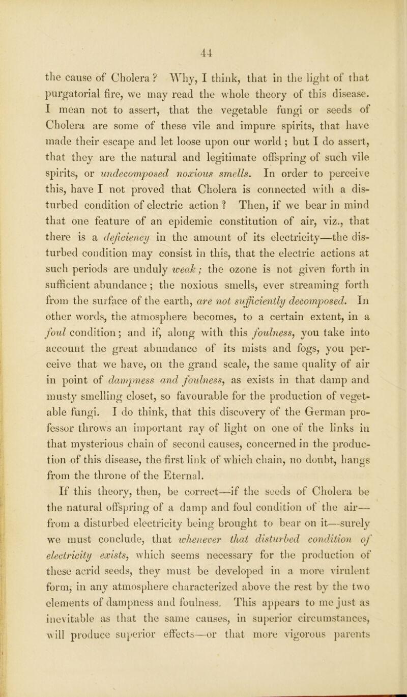 the cause of Cholera ? Why, I think, that in the light of that purgatorial fire, we may read the whole theory of this disease. I mean not to assert, that the vegetable fungi or seeds of Cholera are some of these vile and impure spirits, that have made their escape and let loose upon our world ; but I do assert, that they are the natural and legitimate offspring of such vile spirits, or undecomposed noxious smells. In order to perceive this, have I not proved that Cholera is connected with a dis- turbed condition of electric action ? Then, if we bear in mind that one feature of an epidemic constitution of air, viz., that there is a deficiency in the amount of its electricity—the dis- turbed condition may consist in this, that the electric actions at such periods are unduly weak; the ozone is not given forth in sufficient abundance; the noxious smells, ever streaming forth from the surface of the earth, are not sufficiently decomposed. In other words, the atmosphere becomes, to a certain extent, in a foul condition; and if, along with this foulness, you take into account the great abundance of its mists and fogs, you per- ceive that we have, on the grand scale, the same quality of air in point of dampness and foulness, as exists in that damp and musty smelling closet, so favourable for the production of veget- able fungi. I do think, that this discovery of the German pro- fessor throws an important ray of light on one of the links in that mysterious chain of second causes, concerned in the produc- tion of this disease, the first link of which chain, no doubt, hangs from the throne of the Eternal. If this theory, then, be correct—if the seeds of Cholera be the natural offspring of a damp and foul condition of the air— from a disturbed electricity being brought to bear on it—surely we must conclude, that whenever that disturbed condition of electricity exists, which seems necessary for the production of these acrid seeds, they must be developed in a more virulent form, in any atmosphere characterized above the rest by the two elements of dampness and foulness. This appears to me just as inevitable as that the same causes, in superior circumstances, will produce superior effects—or that more vigorous parents