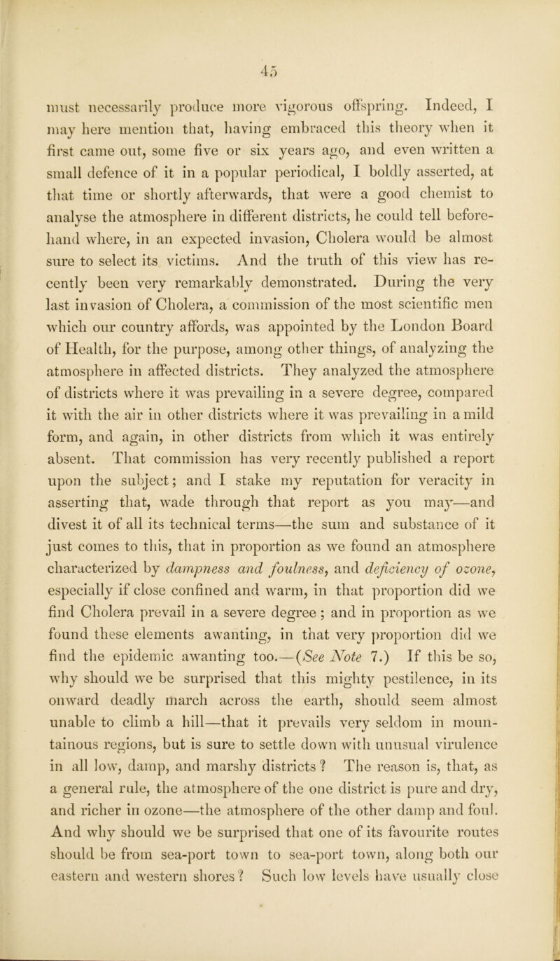 must necessarily produce more vigorous offspring. Indeed, I may here mention that, having embraced this theory when it first came out, some five or six years ago, and even written a small defence of it in a popular periodical, I boldly asserted, at that time or shortly afterwards, that were a good chemist to analyse the atmosphere in different districts, he could tell before- hand where, in an expected invasion, Cholera would be almost sure to select its victims. And the truth of this view has re- cently been very remarkably demonstrated. During the very last invasion of Cholera, a commission of the most scientific men which our country affords, was appointed by the London Board of Health, for the purpose, among other things, of analyzing the atmosphere in affected districts. They analyzed the atmosphere of districts where it was prevailing in a severe degree, compared it with the air in other districts where it was prevailing in a mild form, and again, in other districts from which it was entirely absent. That commission has very recently published a report upon the subject; and I stake my reputation for veracity in asserting that, wade through that report as you may—and divest it of all its technical terms—the sum and substance of it just comes to this, that in proportion as we found an atmosphere characterized by dampness and foulness, and deficiency of ozoney especially if close confined and warm, in that proportion did we find Cholera prevail in a severe degree ; and in proportion as we found these elements awanting, in that very proportion did we find the epidemic awanting too.—(See Note 7.) If this be so, why should we be surprised that this mighty pestilence, in its onward deadly march across the earth, should seem almost unable to climb a hill—that it prevails very seldom in moun- tainous regions, but is sure to settle down with unusual virulence in all low, damp, and marshy districts ? The reason is, that, as a general rule, the atmosphere of the one district is pure and dry, and richer in ozone—the atmosphere of the other damp and foul. And why should we be surprised that one of its favourite routes should be from sea-port town to sea-port town, along both our eastern and western shores? Such low levels have usually close