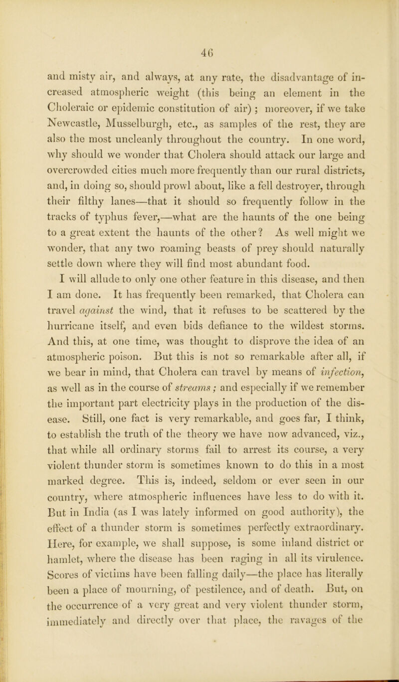 and misty air, and always, at any rate, the disadvantage of in- creased atmospheric weight (this being an element in the Choleraic or epidemic constitution of air) ; moreover, if we take Newcastle, Musselburgh, etc., as samples of the rest, they are also the most uncleanly throughout the country. In one word, why should we wonder that Cholera should attack our large and overcrowded cities much more frequently than our rural districts, and, in doing so, should prowl about, like a fell destroyer, through their filthy lanes—that it should so frequently follow in the tracks of typhus fever,—what are the haunts of the one being to a great extent the haunts of the other? As well might we wonder, that any two roaming beasts of prey should naturally settle down where they will find most abundant food. I will allude to only one other feature in this disease, and then I am done. It has frequently been remarked, that Cholera can travel against the wind, that it refuses to be scattered by the hurricane itself, and even bids defiance to the wildest storms. And this, at one time, was thought to disprove the idea of an atmospheric poison. But this is not so remarkable after all, if we bear in mind, that Cholera can travel by means of infection, as well as in the course of streams; and especially if we remember the important part electricity plays in the production of the dis- ease. Still, one fact is very remarkable, and goes far, I think, to establish the truth of the theory we have now advanced, viz., that while all ordinary storms fail to arrest its course, a very violent thunder storm is sometimes known to do this in a most marked degree. This is, indeed, seldom or ever seen in our % country, where atmospheric influences have less to do with it. But in India (as I was lately informed on good authority), the effect of a thunder storm is sometimes perfectly extraordinary. Here, for example, we shall suppose, is some inland district or hamlet, where the disease has been raging in all its virulence. Scores of victims have been falling daily—the place has literally been a place of mourning, of pestilence, and of death. But, on the occurrence of a very great and very violent thunder storm, immediately and directly over that place, the ravages of the