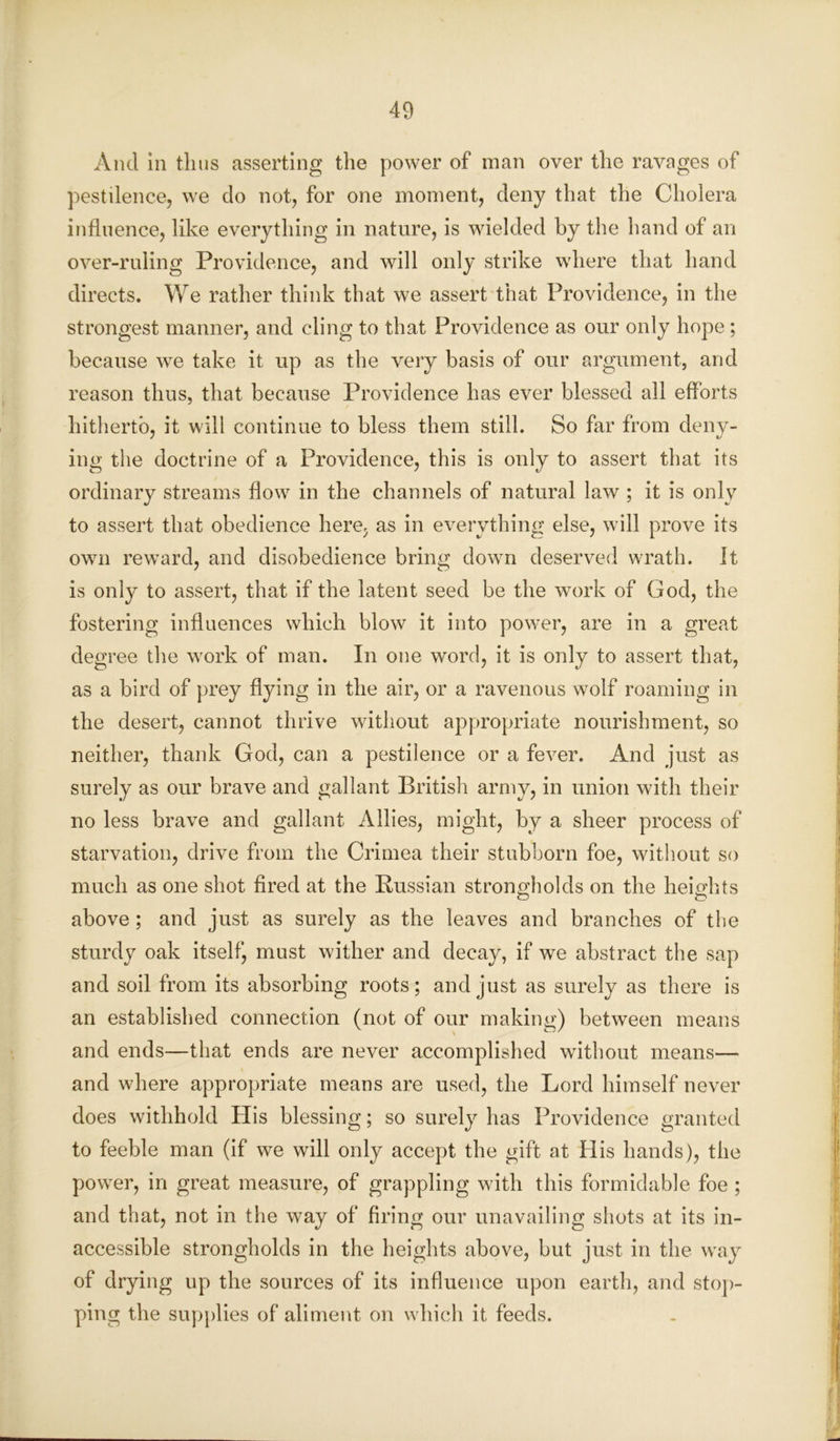 And in thus asserting the power of man over the ravages of pestilence, we do not, for one moment, deny that the Cholera influence, like everything in nature, is wielded by the hand of an over-ruling Providence, and will only strike where that hand directs. We rather think that we assert that Providence, in the strongest manner, and cling to that Providence as our only hope ; because we take it up as the very basis of our argument, and reason thus, that because Providence has ever blessed all efforts hitherto, it will continue to bless them still. So far from deny- ing the doctrine of a Providence, this is only to assert that its ordinary streams flow in the channels of natural law ; it is only to assert that obedience here, as in everything else, will prove its own reward, and disobedience bring down deserved wrath. It is only to assert, that if the latent seed be the work of God, the fostering influences which blow it into power, are in a great degree the work of man. In one word, it is only to assert that, as a bird of prey flying in the air, or a ravenous wolf roaming in the desert, cannot thrive without appropriate nourishment, so neither, thank God, can a pestilence or a fever. And just as surely as our brave and gallant British army, in union with their no less brave and gallant Allies, might, by a sheer process of starvation, drive from the Crimea their stubborn foe, without so much as one shot fired at the Russian strongholds on the heights above; and just as surely as the leaves and branches of the sturdy oak itself, must wither and decay, if we abstract the sap and soil from its absorbing roots; and just as surely as there is an established connection (not of our making) between means and ends—that ends are never accomplished without means— and where appropriate means are used, the Lord himself never does withhold His blessing; so surely has Providence granted to feeble man (if we will only accept the gift at His hands), the power, in great measure, of grappling with this formidable foe ; and that, not in the way of firing our unavailing shots at its in- accessible strongholds in the heights above, but just in the way of drying up the sources of its influence upon earth, and stop- ping the supplies of aliment on which it feeds.