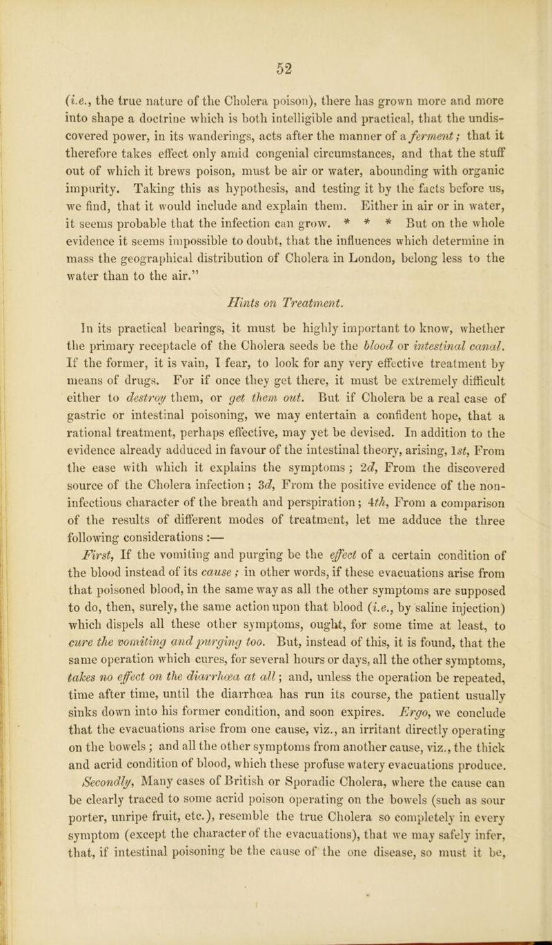(i.e., the true nature of the Cholera poison), there has grown more and more into shape a doctrine which is both intelligible and practical, that the undis- covered power, in its wanderings, acts after the manner of a ferment; that it therefore takes effect only amid congenial circumstances, and that the stuff out of which it brews poison, must be air or water, abounding with organic impurity. Taking this as hypothesis, and testing it by the facts before us, we find, that it would include and explain them. Either in air or in water, it seems probable that the infection can grow. * * * But on the whole evidence it seems impossible to doubt, that the influences which determine in mass the geographical distribution of Cholera in London, belong less to the water than to the air.” Hints on Treatment. In its practical bearings, it must be highly important to know, whether the primary receptacle of the Cholera seeds be the blood or intestinal canal. If the former, it is vain, I fear, to look for any very effective treatment by means of drugs. For if once they get there, it must be extremely difficult either to destroy them, or get them out. But if Cholera be a real case of gastric or intestinal poisoning, we may entertain a confident hope, that a rational treatment, perhaps effective, may yet be devised. In addition to the evidence already adduced in favour of the intestinal theory, arising, 1st, From the ease with which it explains the symptoms ; 2d, From the discovered source of the Cholera infection; 3d, From the positive evidence of the non- infectious character of the breath and perspiration; 4th, From a comparison of the results of different modes of treatment, let me adduce the three following considerations :— First, If the vomiting and purging be the effect of a certain condition of the blood instead of its cause ; in other words, if these evacuations arise from that poisoned blood, in the same way as all the other symptoms are supposed to do, then, surely, the same action upon that blood (i.e., by saline injection) which dispels all these other symptoms, ought, for some time at least, to cure the vomiting and purging too. But, instead of this, it is found, that the same operation which cures, for several hours or days, all the other symptoms, takes no effect on the diarrhoea at all; and, unless the operation be repeated, time after time, until the diarrhoea has run its course, the patient usually sinks down into his former condition, and soon expires. Ergo, we conclude that the evacuations arise from one cause, viz., an irritant directly operating on the bowels ; and all the other symptoms from another cause, viz., the thick and acrid condition of blood, which these profuse wTatery evacuations produce. Secondly, Many cases of British or Sporadic Cholera, where the cause can be clearly traced to some acrid poison operating on the bowrels (such as sour porter, unripe fruit, etc.), resemble the true Cholera so completely in every symptom (except the character of the evacuations), that we may safely infer, that, if intestinal poisoning be the cause of the one disease, so must it be,
