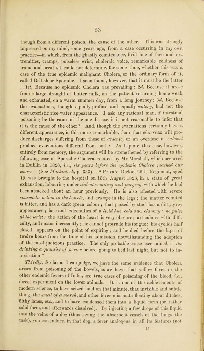 though from a different poison, the cause of the other. This was strongly impressed on my mind, some years ago, from a case occurring in my own practice—in which, from the ghastly countenance, livid hue of face and ex- tremities, cramps, pulseless wrist, choleraic voice, remarkable coldness of frame and breath, I could not determine, for some time, whether this was a case of the true epidemic malignant Cholera, or the ordinary form of it, called British or Sporadic. I soon found, however, that it must be the latter —ls£, Because no epidemic Cholera was prevailing; 2d, Because it arose from a large draught of butter milk, on the patient returning home weak and exhausted, on a warm summer day, from a long journey; 2>d, Because the evacuations, though equally profuse and equally watery, had not the characteristic rice-water appearance. I ask any rational man, if intestinal poisoning be the cause of the one disease, is it not reasonable to infer that it is the cause of the other ? And, though the evacuations certainly have a different appearance, is this more remarkable, than that elaterium will pro- duce discharges differing from those of arsenic, or an overdose of calomel produce evacuations different from both ? As I quote this case, however, entirely from memory, the argument will be strengthened by referring to the following case of Sporadic Cholera, related by Mr Marshall, which occurred in Dublin in 1826, i.e., six years before the epidemic Cholera reached our shores.—(See Mackintosh, p. 333). “ Private Dickie, 26th Regiment, aged 19, was brought to the hospital on 13th August 1826, in a state of great exhaustion, labouring under violent vomiting and purging, with which he had been attacked about an hour previously. He is also affected with severe spasmodic action in the bowels, and cramps in the legs ; the matter vomited is bitter, and has a dark-green colour; that passed by stool has a dirty-grey appearance ; face and extremities of a livid hue, cold and clammy; no pidse at the wrist; the action of the heart is very obscure; articulates with diffi- culty, and moans incessantly ; he cannot protrude his tongue; his eyelids half closed; appears on the point of expiring; and he died before the lapse of twelve hours from the time of his admission, notwithstanding the adoption of the most judicious practice. The only probable cause ascertained, is the drinking a quantity of porter before going to bed last night, but not to in- toxication.” Thirdly, So far as I can judge, we have the same evidence that Cholera arises from poisoning of the bowels, as we have that yellow fever, or the other endemic fevers of India, are true cases of poisoning of the blood, i.e., direct experiment on the lower animals. It is one of the achievements of modern science, to have seized hold on that minute, that invisible and subtle thing, the smell of a marsh, and other fever miasmata floating about ditches, filthy lanes, etc., and to have condensed them into a liquid form (or rather solid form, and afterwards dissolved). By injecting a few drops of this liquid into the veins of a dog (thus saving the absorbent vessels of the lungs the task), you can induce, in that dog, a fever analogous in all its features (not T>