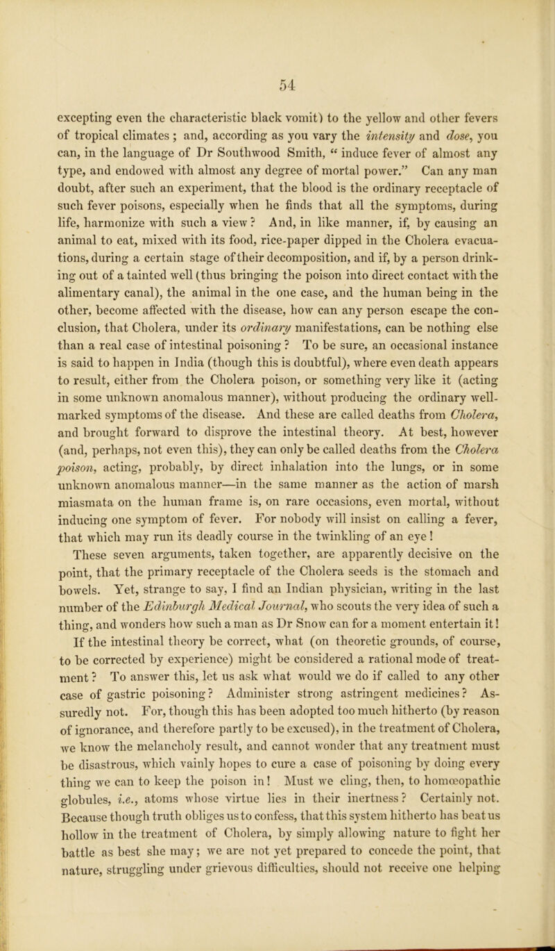 excepting even the characteristic black vomit) to the yellow and other fevers of tropical climates ; and, according as you vary the intensity and dose, you can, in the language of Dr Southwood Smith, “ induce fever of almost any type, and endowed with almost any degree of mortal power.” Can any man doubt, after such an experiment, that the blood is the ordinary receptacle of such fever poisons, especially when he finds that all the symptoms, during life, harmonize with such a view? And, in like manner, if, by causing an animal to eat, mixed Avith its food, rice-paper dipped in the Cholera evacua- tions, during a certain stage of their decomposition, and if, by a person drink- ing out of a tainted well (thus bringing the poison into direct contact with the alimentary canal), the animal in the one case, and the human being in the other, become affected Avith the disease, Iioav can any person escape the con- clusion, that Cholera, under its ordinary manifestations, can be nothing else than a real case of intestinal poisoning ? To be sure, an occasional instance is said to happen in India (though this is doubtful), where even death appears to result, either from the Cholera poison, or something very like it (acting in some unknoAvn anomalous manner), without producing the ordinary Avell- marked symptoms of the disease. And these are called deaths from Cholera, and brought forward to disprove the intestinal theory. At best, however (and, perhaps, not even this), they can only be called deaths from the Cholera poison, acting, probably, by direct inhalation into the lungs, or in some unknown anomalous manner—in the same manner as the action of marsh miasmata on the human frame is, on rare occasions, even mortal, without inducing one symptom of fever. For nobody will insist on calling a fe\Ter, that which may run its deadly course in the tAvinkling of an eye! These seven arguments, taken together, are apparently decisive on the point, that the primary receptacle of the Cholera seeds is the stomach and boAvels. Yet, strange to say, I find an Indian physician, Avriting in the last number of the Edinburgh Medical Journal, who scouts the very idea of such a thing, and Avonders how such a man as Dr Snow can for a moment entertain it! If the intestinal theory be correct, what (on theoretic grounds, of course, to be corrected by experience) might be considered a rational mode of treat- ment ? To answer this, let us ask Avhat Avould we do if called to any other case of gastric poisoning? Administer strong astringent medicines? As- suredly not. For, though this has been adopted too much hitherto (by reason of ignorance, and therefore partly to be excused), in the treatment of Cholera, Ave know the melancholy result, and cannot wonder that any treatment must be disastrous, which vainly hopes to cure a case of poisoning by doing every thing we can to keep the poison in! Must we cling, then, to homoeopathic globules, i.e., atoms Avhose virtue lies in their inertness ? Certainly not. Because though truth obliges us to confess, that this system hitherto has beat us hollow in the treatment of Cholera, by simply alloAving nature to fight her battle as best she may; Ave are not yet prepared to concede the point, that nature, struggling under grieArous difficulties, should not recewe one helping
