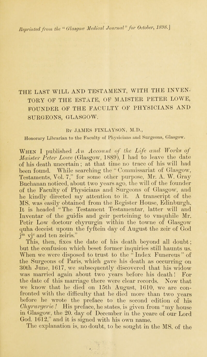 THE LAST WILL AND TESTAMENT, WITH THE INVEN- TORY OF THE ESTATE, OF MAISTER PETER LOWE, FOUNDER OF THE FACULTY OF PHYSICIANS AND SURGEONS, GLASGOW. By .JAMES FINLAYSON, M.D., Honorary Librarian to the Faculty of Physicians and Surgeons, Glasgow. When I published An Account of the Life and Ibo/'/us of Maister Peter Lowe (Glasgow, 1889), I had to leave the date of his death uncertain; at that time no trace of his will had been found. While searching the “ Commissariat of Glasgow, Testaments, Vol. 7,” for some other purpose, Mr. A. W. Gray Buchanan noticed, about two years ago, the will of tlie founder of the Faculty of Physicians and kSurgeons of Glasgow, and he kindly directed my attention to it. A transcript of the MS. was easily obtained from the Register House, Edinburgh. It is headed “ The Testament Testamentar, latter will and In veil tar of the guidis and geir perteining to vmquhile Mr. Petir Low doctour chyrurgin within the towne of Glasgow quha deceist upoun the fyftein day of August the zeir of God vj^ and ten zeiris.” This, then, fixes the date of his death beyond all doubt; but the confusion which beset former inquiries still haunts us. When we were disposed to trust to the “Index Funereus” of the Surgeons of Paris, which gave his death as occurring on 30th June, 1617, we subsequently discovered that his widow was married again about two vears before his death! For the date of this marriage there were clear records. Now that we know that he died on 15th August, 1610, we are con- fronted with the difficulty that he died more than two years before he wrote the preface to the second edition of his Ghymrgerie ! His preface, he states, is given from ‘Tny house in Glasgow, the 20. day of December in tlie yeare of our Lord God. 1612,” and it is signed with his own name. The explanation is, no doubt, to be sought in the MS. of the