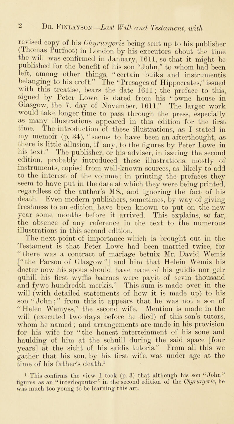 9 Dr. tiNLAYsoN—Last Will and Testament, ivith i*evised copy of his Chyrwnjevie being sent up to his publisher (ihoinas Purfoot) in London by his executors about the time the will was confirmed in January, 1611, so that it might be published for tlie benefit of his son “John,” to whom had been left, aniong other things, “ certain buiks and instrumentis belanging to Ids croft.” The “Presages of Hippocrates,” issued with this treatise, bears the date 1611; the preface to this, signed by Peter Lowe, is dated from his “ owne house in Glasgow, the 7. day of November, 1611.” The larger work would take longer time to pass through the press, especially as many illustrations appeared in this edition for the first time. The introduction of these illustrations, as I stated in my memoir (p. 84), “ seems to have been an afterthought, as tliere is little allusion, if any, to the figures by Peter Lowe in his text.” The publisher, or his adviser, in issuing the second edition, probably introduced these illustrations, mostly of instruments, copied from well-known sources, as likely to add to the interest of the volume: in printing the prefaces they seem to liave put in the date at which they were being printed, regardless of tlie author’s MS., and ignoring the fact of his death. Even modern publishers, sometimes, by way of giving freshness to an edition, have been known to put on the new year some months before it arrived. This explains, so far, the absence of any reference in the text to the numerous illustrations in this second edition. The next point of importance which is brought out in the Testament is that Peter Lowe had been married twice, for “ there was a contract of mariao^e betuix Mr. David Wemis [“the Parson of Glasgow”] and him that Helein Wemis his docter now his spous should have nane of his guidis nor geir quhill his first wyfhs bairnes were payit of sevin thousand and fywe hundredth nierkis.” This sum is made over in the will (with detailed statements of how it is made up) to his son “ John; ” from this it appears that he was not a son of 'Helen Wemyss,” the second wife. Mention is made in the will (executed two days before he died) of this son’s tutors, whom he named; and arrangements are made in his provision for his wife for “ the honest interteinment of his sone and haulding of him at the schuill during the said space [four years] at the sicht of his saidis tutoris.” From all this we gather that his son, by his first wife, was under age at the time of his father’s death.^ 1 This confirms the view I took (p. 3) that although his son “John” figures as an “ interloquutor ” in the second edition of the Chyrurgerie, he was much too young to be learning this art.