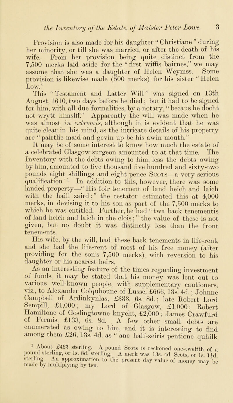 the Inventory of the Estate, of Maister Peter Lowe. Provision is also made for his daughter “ Cliristiane ” during her minority, or till she was married, or after the death of his wife. From her provision being quite distinct from the 7,500 merks laid aside for the “ hrst wiffis bairnes,” we may assume that she was a daughter of Helen Weymss. Some provision is likewise made (500 merks) for his sister Helen Low.” This “ Testament and Latter Will ” was signed on 13th August, 1610, two days before he died ; but it had to be signed for him, with all due formalities, by a notary, “ becaus he docht not wrytt himslff.” Apparently the will was made when he was almost In extremis, although it is evident that he was (|uite clear in his mind, as the intricate details of his property are “ pairtlie maid and gevin up be his awin mouth.” It may be of some interest to know how much the estate of a celebrated Glasgow surgeon amounted to at that time. The Inventory with the debts owing to him, less the debts owing b}^ him, amounted to five thousand hve hundred and sixty-two pounds eight shillings and eight pence Scots—a very serious qualification ! ^ In addition to this, however, there was some landed property—“ His foil* tenement of land heich and laich with the haill zaird; ” the testator estimated this at 4,000 merks, in devising it to his son as part of the 7,500 merks to which he was entitled. Further, he had “ twa back tenementis of land heich and laich in the clois; ” the value of these is not given, but no doubt it was distinctly less than the front tenements. His wife, by the will, had these back tenements in life-rent, and she had the life-rent of most of his free money (after providing for^ the son’s 7,500 merks), with reversion to his daughter or his nearest heirs. As an interesting feature of the times regarding investment of funds, it may be stated that his money was lent out to various well-known people, with supplementary cautioners, viz., to Alexander Colquhoune of Lusse, £666, 13s. 4d. * Johnne Campbell of Ardinkynlas, £333, 6s. 8d.; late Robert Lord Sempill, £1,000; my Lord of Glasgow, £1,000; Robert Hamiltone of Goslingtowne knycht, £2,000; James Crawfurd of Fermis, £133, 6s. 8d. A few other small debts are enumerated as owing to him, and it is interesting to find among them £26, 13s. 4d. as “ ane half-zeiris pentione quhilk 1 About £463 sterling. A pound Scots is reckoned one-twelfth of a pound sterling, or Is. 8d. sterling. A inerk was 13s. 4d. Scots, or Is l-^d sterling. An approximation to the present day value of money may \e made by multiplying by ten. ‘ ^