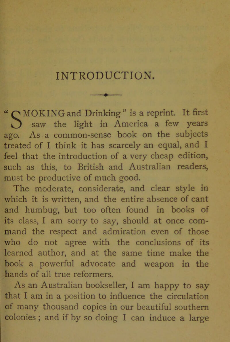 INTRODUCTION. —♦— “ QMOKING and Drinking ” is a reprint. It first O saw the light in America a few years ago. As a common-sense book on the subjects treated of I think it has scarcely an equal, and I feel that the introduction of a very cheap edition, such as this, to British and Australian readers, must be productive of much good. The moderate, considerate, and clear style in which it is written, and the entire absence of cant and humbug, but too often found in books of its class, I am sorry to say, should at once com- mand the respect and admiration even of those who do not agree with the conclusions of its learned author, and at the same time make the book a powerful advocate and weapon in the hands of all true reformers. As an Australian bookseller, I am happy to say that I am in a position to influence the circulation of many thousand copies in our beautiful southern colonies ; and if by so doing I can induce a large