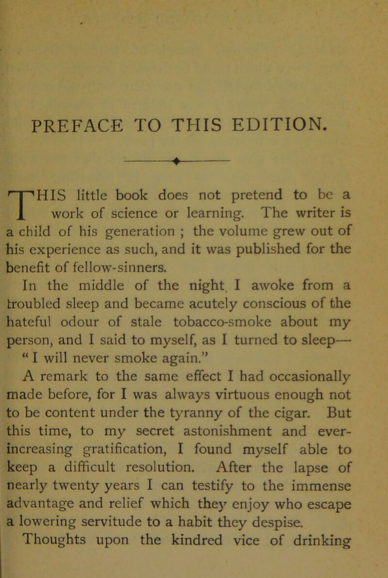 PREFACE TO THIS EDITION. HIS little book does not pretend to be a work of science or learning. The writer is a child of his generation ; the volume grew out of his experience as such, and it was published for the benefit of fellow-sinners. In the middle of the night I awoke from a troubled sleep and became acutely conscious of the hateful odour of stale tobacco-smoke about my person, and I said to myself, as I turned to sleep— “ I will never smoke again.” A remark to the same effect I had occasionally made before, for I was always virtuous enough not to be content under the tyranny of the cigar. But this time, to my secret astonishment and ever- increasing gratification, I found myself able to keep a difficult resolution. After the lapse of nearly twenty years I can testify to the immense advantage and relief which they enjoy who escape a lowering servitude to a habit they despise. Thoughts upon the kindred vice of drinking