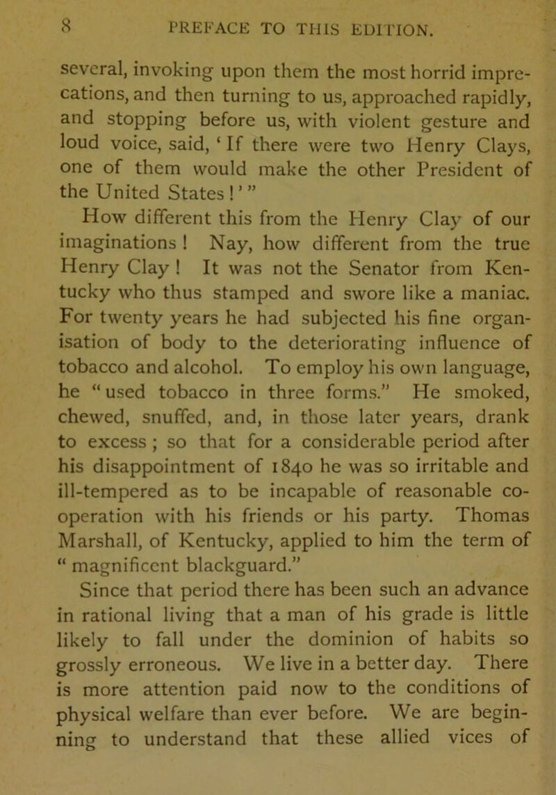 several, invoking upon them the most horrid impre- cations, and then turning to us, approached rapidly, and stopping before us, with violent gesture and loud voice, said, ‘ If there were two Henry Clays, one of them would make the other President of the United States ! ’ ” How different this from the Henry Clay of our imaginations ! Nay, how different from the true Henry Clay ! It was not the Senator from Ken- tucky who thus stamped and swore like a maniac. For twenty years he had subjected his fine organ- isation of body to the deteriorating influence of tobacco and alcohol. To employ his own language, he “ used tobacco in three forms.” He smoked, chewed, snuffed, and, in those later years, drank to excess ; so that for a considerable period after his disappointment of 1840 he was so irritable and ill-tempered as to be incapable of reasonable co- operation with his friends or his party. Thomas Marshall, of Kentucky, applied to him the term of “ magnificent blackguard.” Since that period there has been such an advance in rational living that a man of his grade is little likely to fall under the dominion of habits so grossly erroneous. We live in a better day. There is more attention paid now to the conditions of physical welfare than ever before. We are begin- ning to understand that these allied vices of