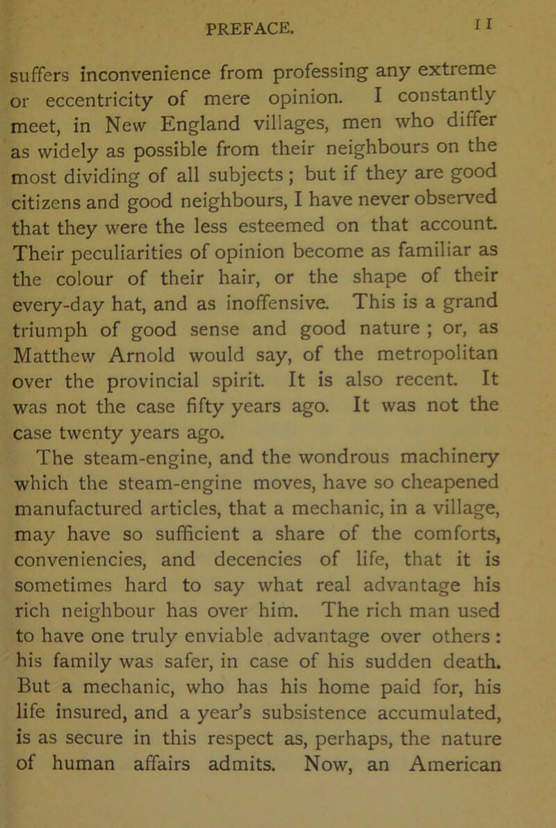 suffers inconvenience from professing any extreme or eccentricity of mere opinion. I constantly meet, in New England villages, men who differ as widely as possible from their neighbours on the most dividing of all subjects ; but if they are good citizens and good neighbours, I have never observed that they were the less esteemed on that account Their peculiarities of opinion become as familiar as the colour of their hair, or the shape of their every-day hat, and as inoffensive. This is a grand triumph of good sense and good nature ; or, as Matthew Arnold would say, of the metropolitan over the provincial spirit. It is also recent. It was not the case fifty years ago. It was not the case twenty years ago. The steam-engine, and the wondrous machinery which the steam-engine moves, have so cheapened manufactured articles, that a mechanic, in a village, may have so sufficient a share of the comforts, conveniencies, and decencies of life, that it is sometimes hard to say what real advantage his rich neighbour has over him. The rich man used to have one truly enviable advantage over others : his family was safer, in case of his sudden death. But a mechanic, who has his home paid for, his life insured, and a year’s subsistence accumulated, is as secure in this respect as, perhaps, the nature of human affairs admits. Now, an American