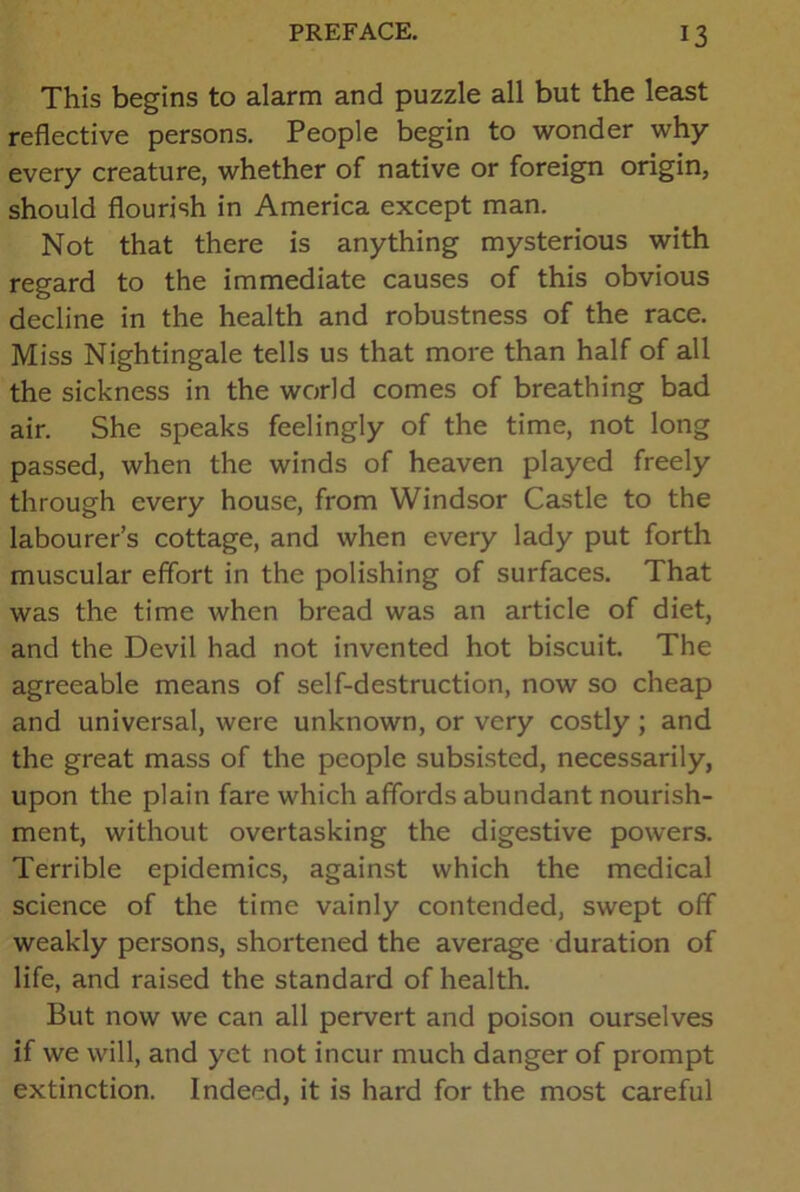 This begins to alarm and puzzle all but the least reflective persons. People begin to wonder why every creature, whether of native or foreign origin, should flourish in America except man. Not that there is anything mysterious with regard to the immediate causes of this obvious decline in the health and robustness of the race. Miss Nightingale tells us that more than half of all the sickness in the world comes of breathing bad air. She speaks feelingly of the time, not long passed, when the winds of heaven played freely through every house, from Windsor Castle to the labourer’s cottage, and when every lady put forth muscular effort in the polishing of surfaces. That was the time when bread was an article of diet, and the Devil had not invented hot biscuit. The agreeable means of self-destruction, now so cheap and universal, were unknown, or very costly ; and the great mass of the people subsisted, necessarily, upon the plain fare which affords abundant nourish- ment, without overtasking the digestive powers. Terrible epidemics, against which the medical science of the time vainly contended, swept off weakly persons, shortened the average duration of life, and raised the standard of health. But now we can all pervert and poison ourselves if we will, and yet not incur much danger of prompt extinction. Indeed, it is hard for the most careful