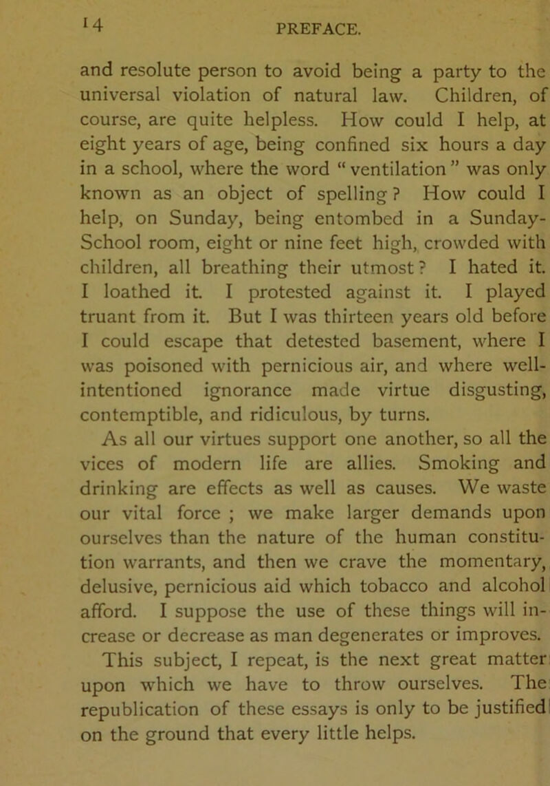 and resolute person to avoid being a party to the universal violation of natural law. Children, of course, are quite helpless. How could I help, at eight years of age, being confined six hours a day in a school, where the word “ ventilation ” was only known as an object of spelling ? How could I help, on Sunday, being entombed in a Sunday- School room, eight or nine feet high, crowded with children, all breathing their utmost? I hated it. I loathed it. I protested against it. I played truant from it. But I was thirteen years old before I could escape that detested basement, where I was poisoned with pernicious air, and where well- intentioned ignorance made virtue disgusting, contemptible, and ridiculous, by turns. As all our virtues support one another, so all the vices of modern life are allies. Smoking and drinking are effects as well as causes. We waste our vital force ; we make larger demands upon ourselves than the nature of the human constitu- tion warrants, and then we crave the momentary, delusive, pernicious aid which tobacco and alcohol afford. I suppose the use of these things will in- crease or decrease as man degenerates or improves. This subject, I repeat, is the next great matter upon which we have to throw ourselves. The republication of these essays is only to be justified on the ground that every little helps.