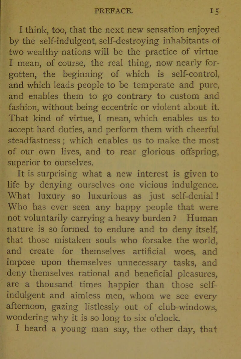 I think, too, that the next new sensation enjoyed by the self-indulgent, self-destroying inhabitants of two wealthy nations will be the practice of virtue I mean, of course, the real thing, now nearly for- gotten, the beginning of which is self-control, and which leads people to be temperate and pure, and enables them to go contrary to custom and fashion, without being eccentric or violent about it. That kind of virtue, I mean, which enables us to accept hard duties, and perform them with cheerful steadfastness ; which enables us to make the most of our own lives, and to rear glorious offspring, superior to ourselves. It is surprising what a new interest is given to life by denying ourselves one vicious indulgence. What luxury so luxurious as just self-denial ! Who has ever seen any happy people that were not voluntarily carrying a heavy burden ? Human nature is so formed to endure and to deny itself, that those mistaken souls who forsake the world, and create for themselves artificial woes, and impose upon themselves unnecessary tasks, and deny themselves rational and beneficial pleasures, are a thousand times happier than those self- indulgent and aimless men, whom we see every afternoon, gazing listlessly out of club-windows, wondering why it is so long to six o’clock. I heard a young man say, the other day, that