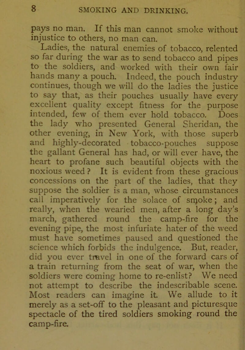 pays no man. If this man cannot smoke without injustice to others, no man can. Ladies, the natural enemies of tobacco, relented so far during the war as to send tobacco and pipes to the soldiers, and worked with their own fair hands many a pouch. Indeed, the pouch industry continues, though we will do the ladies the justice to say that, as their pouches usually have every excellent quality except fitness for the purpose intended, few of them ever hold tobacco. Does the lady who presented General Sheridan, the other evening, in New York, with those superb and highly-decorated tobacco-pouches suppose the gallant General has had, or will ever have, the heart to profane such beautiful objects with the noxious weed ? It is evident from these gracious concessions on the part of the ladies, that they suppose the soldier is a man, whose circumstances call imperatively for the solace of snjoke; and really, when the wearied men, after a long day’s march, gathered round the camp-fire for the evening pipe, the most infuriate hater of the weed must have sometimes paused and questioned the science which forbids the indulgence. But, reader, did you ever tmvel in one of the forward cars of a train returning from the seat of war, when the soldiers were coming home to re-enlist? We need not attempt to describe the indescribable scene. Most readers can imagine it We allude to it merely as a set-off to the pleasant and picturesque spectacle of the tired soldiers smoking round the camp-fire.