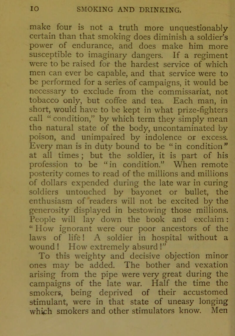 make four is not a truth more unquestionably certain than that smoking does diminish a soldier’s power of endurance, and does make him more susceptible to imaginary dangers. If a regiment were to be raised for the hardest service of which men can ever be capable, and that service were to be performed for a series of campaigns, it would be necessary to exclude from the commissariat, not tobacco only, but coffee and tea. Each man, in short, would have to be kept in what prize-fighters call “ condition,” by which term they simply mean the natural state of the body, uncontaminated by poison, and unimpaired by indolence or excess. Every man is in duty bound to be “in condition” at all times; but the soldier, it is part of his profession to be “ in condition.” When remote posterity comes to read of the millions and millions of dollars expended during the late war in curing soldiers untouched by bayonet or bullet, the enthusiasm of readers will not be excited by the generosity displayed in bestowing those millions. People will lay down the book and exclaim: “ How ignorant were our poor ancestors of the laws of life! A soldier in hospital without a wound ! How extremely absurd !” To this weighty and decisive objection minor ones may be added. The bother and vexation arising from the pipe were very great during the campaigns of the late war. Half the time the smokers, being deprived of their accustomed stimulant, were in that state of uneasy longing which smokers and other stimulators know. Men