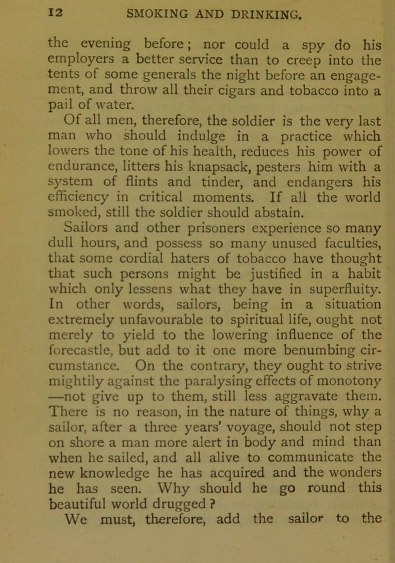 the evening before; nor could a spy do his employers a better service than to creep into the tents of some generals the night before an engage- ment, and throw all their cigars and tobacco into a pail of water. Of all men, therefore, the soldier is the very last man who should indulge in a practice which lowers the tone of his health, reduces his power of endurance, litters his knapsack, pesters him with a system of flints and tinder, and endangers his efficiency in critical moments. If all the world smoked, still the soldier should abstain. Sailors and other prisoners experience so many dull hours, and possess so many unused faculties, that some cordial haters of tobacco have thought that such persons might be justified in a habit which only lessens what they have in superfluity. In other words, sailors, being in a situation extremely unfavourable to spiritual life, ought not merely to yield to the lowering influence of the forecastle, but add to it one more benumbing cir- cumstance. On the contrary, they ought to strive mightily against the paralysing effects of monotony —not give up to them, still less aggravate them. There is no reason, in the nature of things, why a sailor, after a three years’ voyage, should not step on shore a man more alert in body and mind than when he sailed, and all alive to communicate the new knowledge he has acquired and the wonders he has seen. Why should he go round this beautiful world drugged ? We must, therefore, add the sailor to the