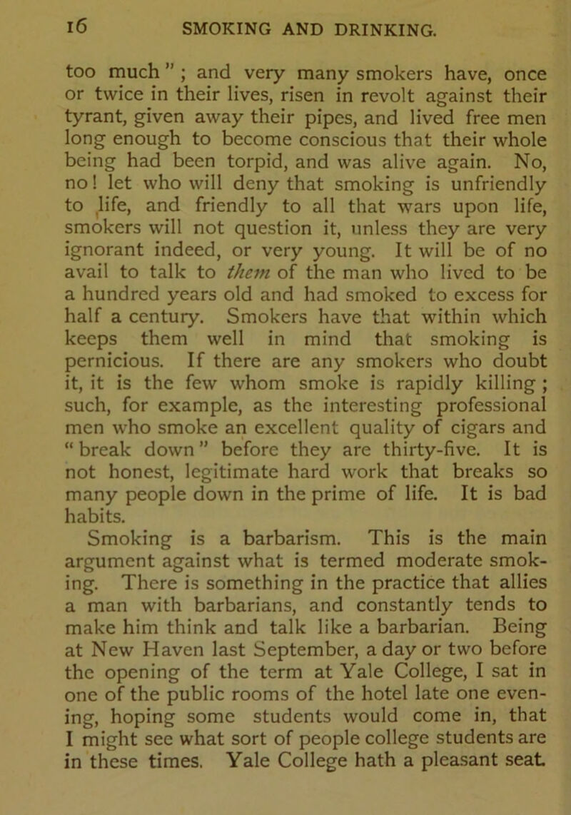 too much ” ; and very many smokers have, once or twice in their lives, risen in revolt against their tyrant, given away their pipes, and lived free men long enough to become conscious that their whole being had been torpid, and was alive again. No, no! let who will deny that smoking is unfriendly to life, and friendly to all that wars upon life, smokers will not question it, unless they are very ignorant indeed, or very young. It will be of no avail to talk to them of the man who lived to be a hundred years old and had smoked to excess for half a century. Smokers have that within which keeps them well in mind that smoking is pernicious. If there are any smokers who doubt it, it is the few whom smoke is rapidly killing ; such, for example, as the interesting professional men who smoke an excellent quality of cigars and “ break down ” before they are thirty-five. It is not honest, legitimate hard work that breaks so many people down in the prime of life. It is bad habits. Smoking is a barbarism. This is the main argument against what is termed moderate smok- ing. There is something in the practice that allies a man with barbarians, and constantly tends to make him think and talk like a barbarian. Being at New Haven last September, a day or two before the opening of the term at Yale College, I sat in one of the public rooms of the hotel late one even- ing, hoping some students would come in, that I might see what sort of people college students are in these times. Yale College hath a pleasant seat