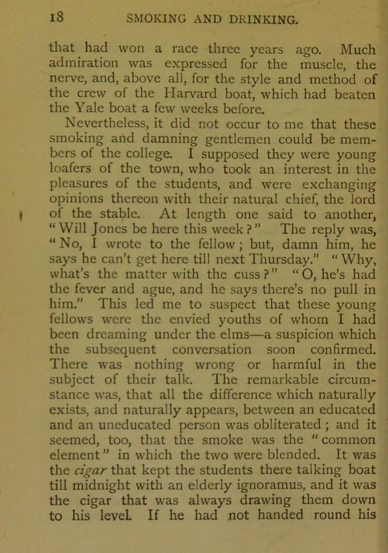 that had won a race three years ago. Much admiration was expressed for the muscle, the nerve, and, above all, for the style and method of the crew of the Harvard boat, which had beaten the Yale boat a few weeks before. Nevertheless, it did not occur to me that these smoking and damning gentlemen could be mem- bers of the college. I supposed they were young loafers of the town, who took an interest in the pleasures of the students, and were exchanging opinions thereon with their natural chief, the lord of the stable. At length one said to another, “ Will Jones be here this week ?” The reply was, “ No, I wrote to the fellow; but, damn him, he says he can’t get here till next Thursday.” “ Why, what’s the matter with the cuss ? ” “ O, he’s had the fever and ague, and he says there’s no pull in him. This led me to suspect that these young fellows were the envied youths of whom I had been dreaming under the elms—a suspicion which the subsequent conversation soon confirmed. There was nothing wrong or harmful in the subject of their talk. The remarkable circum- stance was, that all the difference which naturally exists, and naturally appears, between an educated and an uneducated person was obliterated ; and it seemed, too, that the smoke was the “ common element” in which the two were blended. It was the cigar that kept the students there talking boat till midnight with an elderly ignoramus, and it was the cigar that was always drawing them down to his level If he had not handed round his