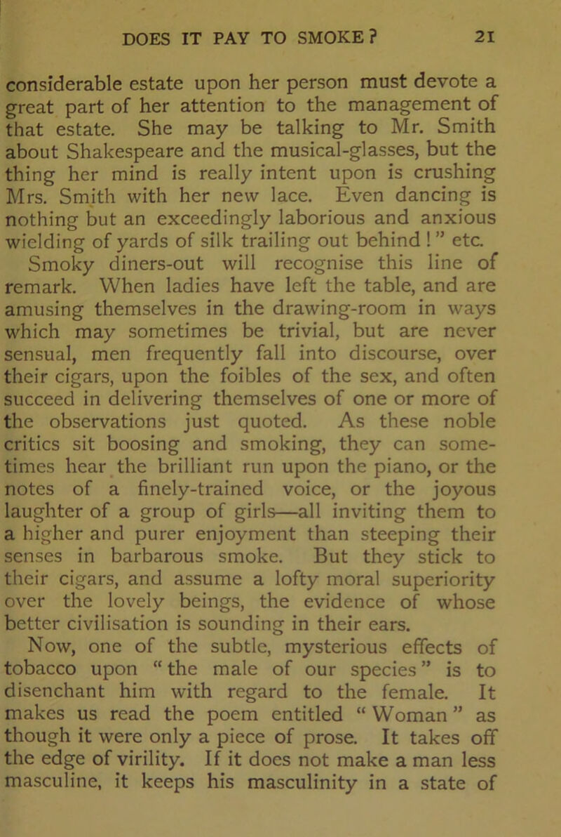 considerable estate upon her person must devote a great part of her attention to the management of that estate. She may be talking to Mr. Smith about Shakespeare and the musical-glasses, but the thing her mind is really intent upon is crushing Mrs. Smith with her new lace. Even dancing is nothing but an exceedingly laborious and anxious wielding of yards of silk trailing out behind ! ” etc. Smoky diners-out will recognise this line of remark. When ladies have left the table, and are amusing themselves in the drawing-room in ways which may sometimes be trivial, but are never sensual, men frequently fall into discourse, over their cigars, upon the foibles of the sex, and often succeed in delivering themselves of one or more of the observations just quoted. As these noble critics sit boosing and smoking, they can some- times hear the brilliant run upon the piano, or the notes of a finely-trained voice, or the joyous laughter of a group of girls—all inviting them to a higher and purer enjoyment than steeping their senses in barbarous smoke. But they stick to their cigars, and assume a lofty moral superiority over the lovely beings, the evidence of whose better civilisation is sounding in their ears. Now, one of the subtle, mysterious effects of tobacco upon “ the male of our species ” is to disenchant him with regard to the female. It makes us read the poem entitled “ Woman ” as though it were only a piece of prose. It takes off the edge of virility. If it does not make a man less masculine, it keeps his masculinity in a state of