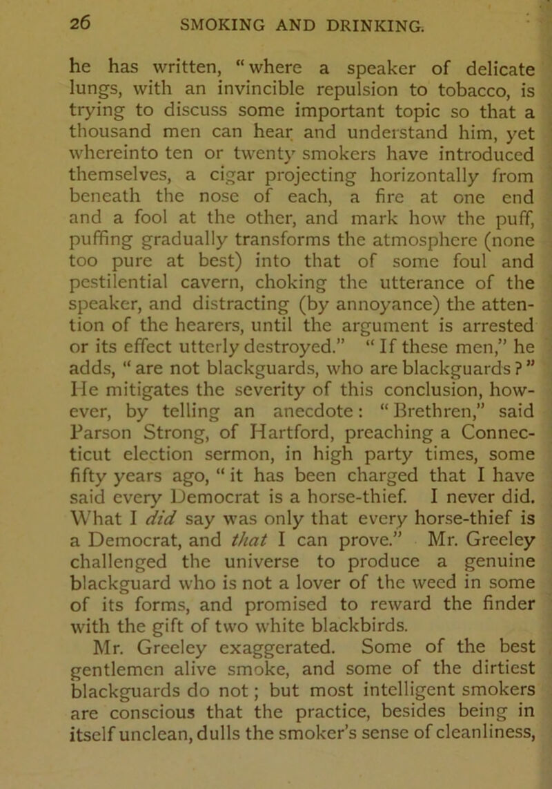 he has written, “where a speaker of delicate lungs, with an invincible repulsion to tobacco, is trying to discuss some important topic so that a thousand men can hear and understand him, yet whereinto ten or twenty smokers have introduced themselves, a cigar projecting horizontally from beneath the nose of each, a fire at one end and a fool at the other, and mark how the puff, puffing gradually transforms the atmosphere (none too pure at best) into that of some foul and pestilential cavern, choking the utterance of the speaker, and distracting (by annoyance) the atten- tion of the hearers, until the argument is arrested or its effect utterly destroyed.” “If these men,” he adds, “ are not blackguards, who are blackguards ? ” He mitigates the severity of this conclusion, how- ever, by telling an anecdote: “ Brethren,” said Parson Strong, of Hartford, preaching a Connec- ticut election sermon, in high party times, some fifty years ago, “ it has been charged that I have said every Democrat is a horse-thief. I never did. What I did say was only that every horse-thief is a Democrat, and that I can prove.” Mr. Greeley challenged the universe to produce a genuine blackguard who is not a lover of the weed in some of its forms, and promised to reward the finder with the gift of two white blackbirds. Mr. Greeley exaggerated. Some of the best gentlemen alive smoke, and some of the dirtiest blackguards do not; but most intelligent smokers are conscious that the practice, besides being in itself unclean, dulls the smoker’s sense of cleanliness,